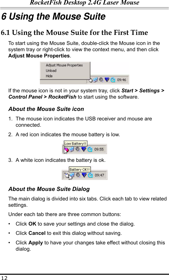 RocketFish Desktop 2.4G Laser Mouse126 Using the Mouse Suite6.1 Using the Mouse Suite for the First TimeTo start using the Mouse Suite, double-click the Mouse icon in the system tray or right-click to view the context menu, and then click Adjust Mouse Properties. If the mouse icon is not in your system tray, click Start &gt; Settings &gt; Control Panel &gt; RocketFish to start using the software.About the Mouse Suite icon1. The mouse icon indicates the USB receiver and mouse are connected.2. A red icon indicates the mouse battery is low.3. A white icon indicates the battery is ok.About the Mouse Suite DialogThe main dialog is divided into six tabs. Click each tab to view related settings.Under each tab there are three common buttons:• Click OK to save your settings and close the dialog.• Click Cancel to exit this dialog without saving.• Click Apply to have your changes take effect without closing this dialog.