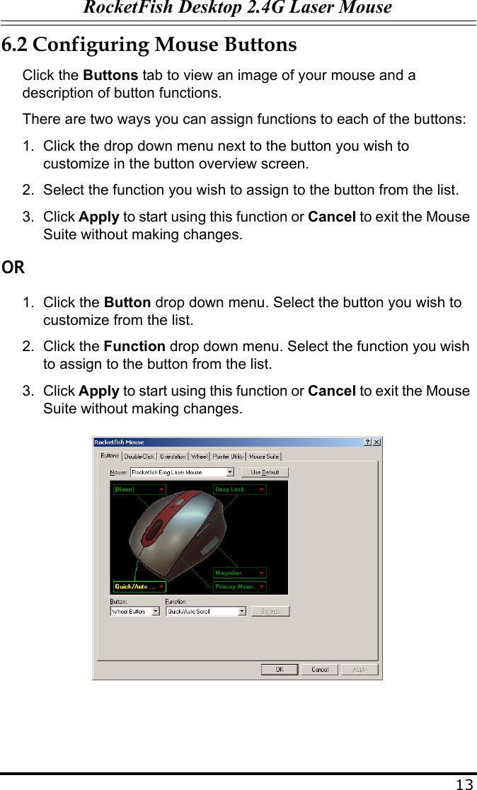 RocketFish Desktop 2.4G Laser Mouse136.2 Configuring Mouse ButtonsClick the Buttons tab to view an image of your mouse and a description of button functions.There are two ways you can assign functions to each of the buttons:1. Click the drop down menu next to the button you wish to customize in the button overview screen.2. Select the function you wish to assign to the button from the list.3. Click Apply to start using this function or Cancel to exit the Mouse Suite without making changes.OR1. Click the Button drop down menu. Select the button you wish to customize from the list.2. Click the Function drop down menu. Select the function you wish to assign to the button from the list.3. Click Apply to start using this function or Cancel to exit the Mouse Suite without making changes.