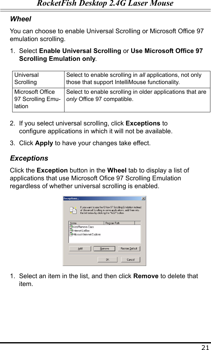 RocketFish Desktop 2.4G Laser Mouse21WheelYou can choose to enable Universal Scrolling or Microsoft Office 97 emulation scrolling.1. Select Enable Universal Scrolling or Use Microsoft Office 97 Scrolling Emulation only.2. If you select universal scrolling, click Exceptions to configure applications in which it will not be available.3. Click Apply to have your changes take effect.ExceptionsClick the Exception button in the Wheel tab to display a list of applications that use Microsoft Ofice 97 Scrolling Emulation regardless of whether universal scrolling is enabled.1. Select an item in the list, and then click Remove to delete that item. Universal ScrollingSelect to enable scrolling in all applications, not only those that support IntelliMouse functionality.Microsoft Office 97 Scrolling Emu-lationSelect to enable scrolling in older applications that are only Office 97 compatible.