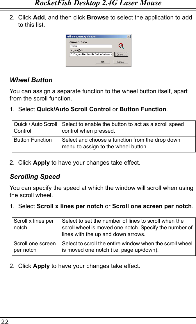 RocketFish Desktop 2.4G Laser Mouse222. Click Add, and then click Browse to select the application to add to this list.Wheel ButtonYou can assign a separate function to the wheel button itself, apart from the scroll function.1. Select Quick/Auto Scroll Control or Button Function.2. Click Apply to have your changes take effect.Scrolling SpeedYou can specify the speed at which the window will scroll when using the scroll wheel.1. Select Scroll x lines per notch or Scroll one screen per notch.2. Click Apply to have your changes take effect.Quick / Auto Scroll ControlSelect to enable the button to act as a scroll speed control when pressed.Button Function Select and choose a function from the drop down menu to assign to the wheel button.Scroll x lines per notchSelect to set the number of lines to scroll when the scroll wheel is moved one notch. Specify the number of lines with the up and down arrows.Scroll one screen per notchSelect to scroll the entire window when the scroll wheel is moved one notch (i.e. page up/down).