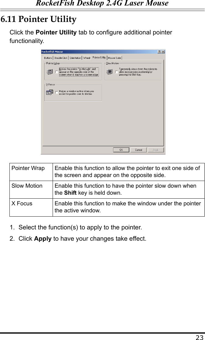 RocketFish Desktop 2.4G Laser Mouse236.11 Pointer UtilityClick the Pointer Utility tab to configure additional pointer functionality.1. Select the function(s) to apply to the pointer.2. Click Apply to have your changes take effect. Pointer Wrap Enable this function to allow the pointer to exit one side of the screen and appear on the opposite side.Slow Motion Enable this function to have the pointer slow down when the Shift key is held down.X Focus Enable this function to make the window under the pointer the active window.