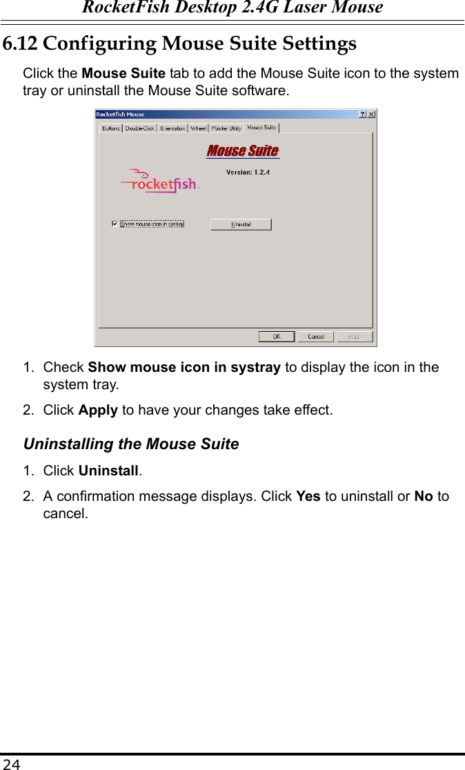 RocketFish Desktop 2.4G Laser Mouse246.12 Configuring Mouse Suite SettingsClick the Mouse Suite tab to add the Mouse Suite icon to the system tray or uninstall the Mouse Suite software.1. Check Show mouse icon in systray to display the icon in the system tray.2. Click Apply to have your changes take effect.Uninstalling the Mouse Suite1. Click Uninstall.2. A confirmation message displays. Click Yes to uninstall or No to cancel.