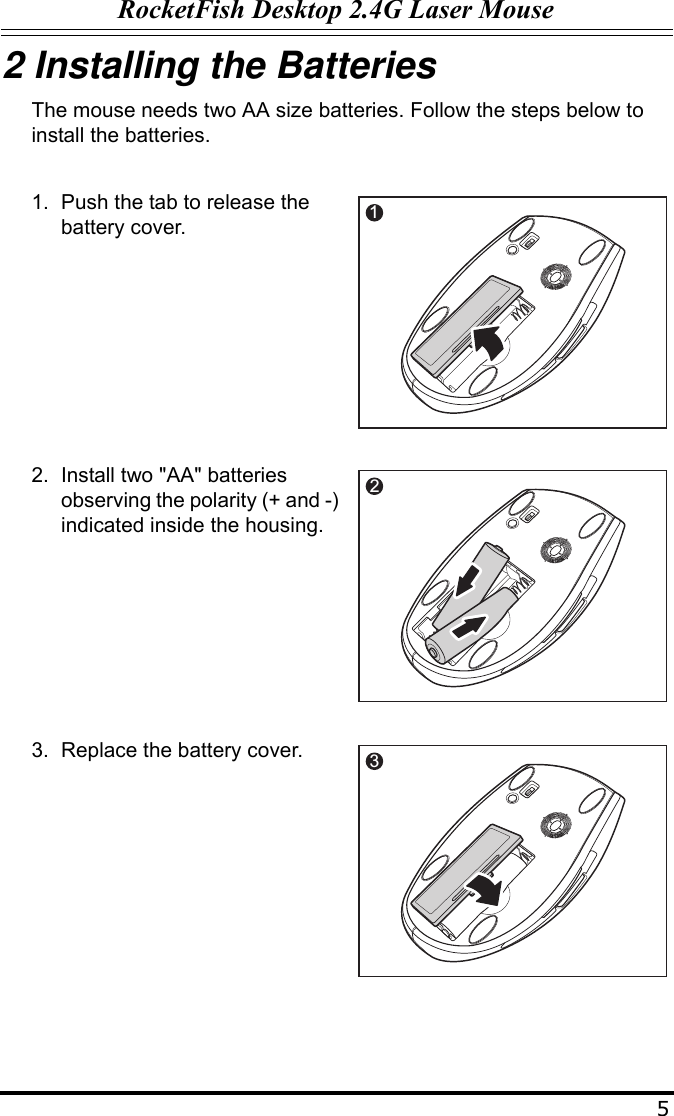 RocketFish Desktop 2.4G Laser Mouse52 Installing the BatteriesThe mouse needs two AA size batteries. Follow the steps below to install the batteries.1. Push the tab to release the battery cover.2. Install two &quot;AA&quot; batteries observing the polarity (+ and -) indicated inside the housing.3. Replace the battery cover.12p3