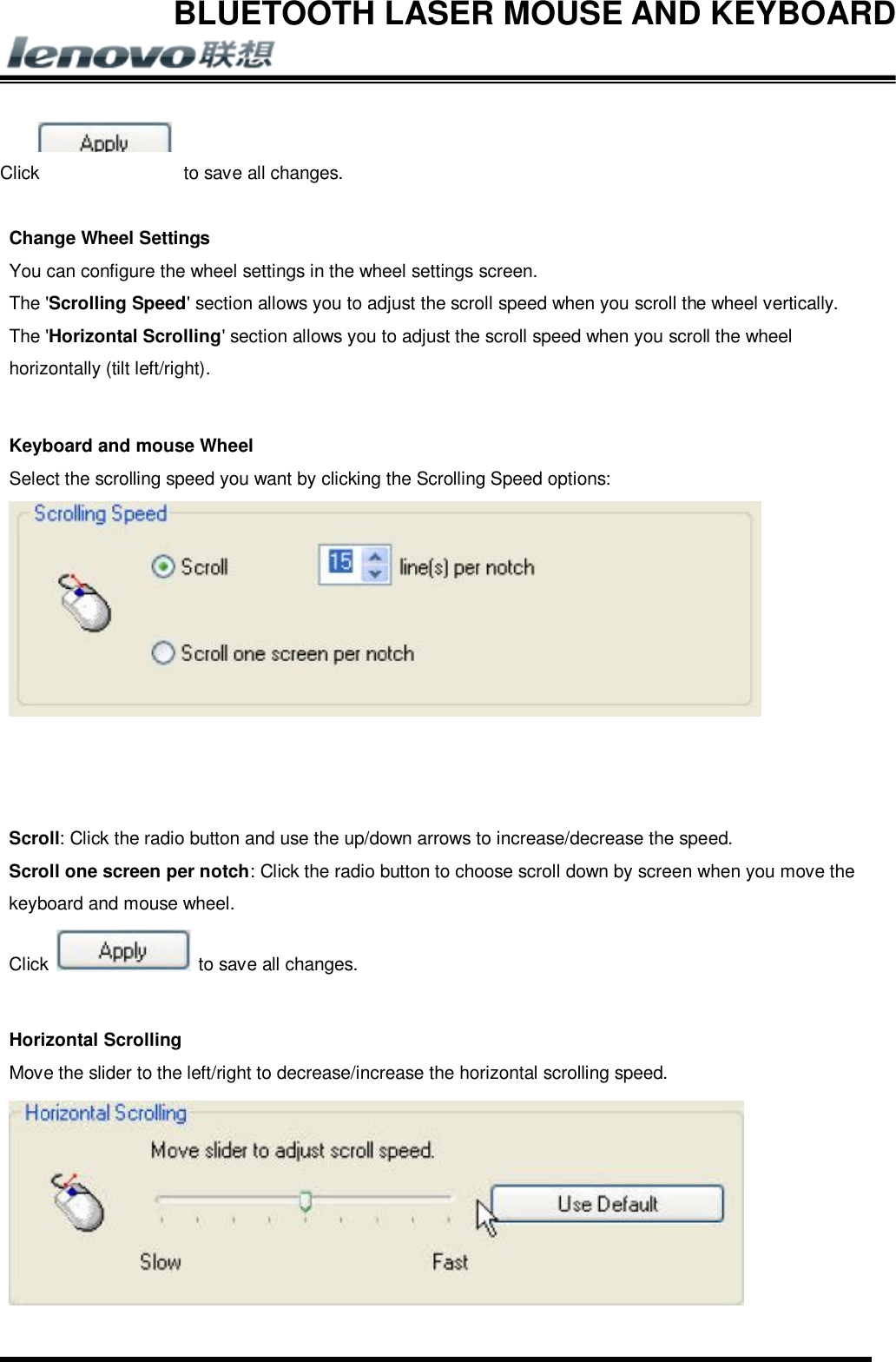 BLUETOOTH LASER MOUSE AND KEYBOARD          Click  to save all changes.  Change Wheel Settings You can configure the wheel settings in the wheel settings screen. The &apos;Scrolling Speed&apos; section allows you to adjust the scroll speed when you scroll the wheel vertically. The &apos;Horizontal Scrolling&apos; section allows you to adjust the scroll speed when you scroll the wheel horizontally (tilt left/right).  Keyboard and mouse Wheel Select the scrolling speed you want by clicking the Scrolling Speed options:     Scroll: Click the radio button and use the up/down arrows to increase/decrease the speed. Scroll one screen per notch: Click the radio button to choose scroll down by screen when you move the keyboard and mouse wheel. Click   to save all changes.  Horizontal Scrolling Move the slider to the left/right to decrease/increase the horizontal scrolling speed.  