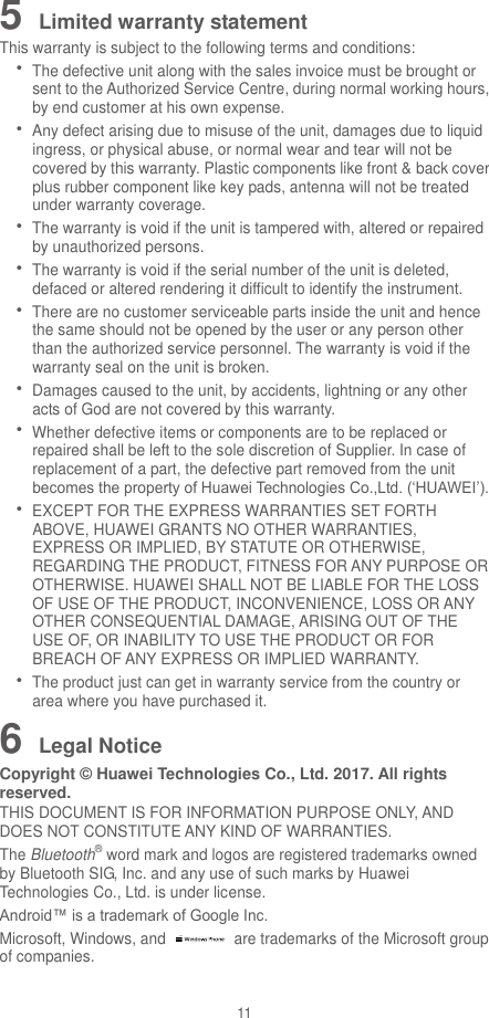 11 5 Limited warranty statement This warranty is subject to the following terms and conditions:  The defective unit along with the sales invoice must be brought or sent to the Authorized Service Centre, during normal working hours, by end customer at his own expense.  Any defect arising due to misuse of the unit, damages due to liquid ingress, or physical abuse, or normal wear and tear will not be covered by this warranty. Plastic components like front &amp; back cover plus rubber component like key pads, antenna will not be treated under warranty coverage.  The warranty is void if the unit is tampered with, altered or repaired by unauthorized persons.  The warranty is void if the serial number of the unit is deleted, defaced or altered rendering it difficult to identify the instrument.  There are no customer serviceable parts inside the unit and hence the same should not be opened by the user or any person other than the authorized service personnel. The warranty is void if the warranty seal on the unit is broken.  Damages caused to the unit, by accidents, lightning or any other acts of God are not covered by this warranty.  Whether defective items or components are to be replaced or repaired shall be left to the sole discretion of Supplier. In case of replacement of a part, the defective part removed from the unit becomes the property of Huawei Technologies Co.,Ltd. (‘HUAWEI’).  EXCEPT FOR THE EXPRESS WARRANTIES SET FORTH ABOVE, HUAWEI GRANTS NO OTHER WARRANTIES, EXPRESS OR IMPLIED, BY STATUTE OR OTHERWISE, REGARDING THE PRODUCT, FITNESS FOR ANY PURPOSE OR OTHERWISE. HUAWEI SHALL NOT BE LIABLE FOR THE LOSS OF USE OF THE PRODUCT, INCONVENIENCE, LOSS OR ANY OTHER CONSEQUENTIAL DAMAGE, ARISING OUT OF THE USE OF, OR INABILITY TO USE THE PRODUCT OR FOR BREACH OF ANY EXPRESS OR IMPLIED WARRANTY.  The product just can get in warranty service from the country or area where you have purchased it. 6 Legal Notice Copyright ©  Huawei Technologies Co., Ltd. 2017. All rights reserved. THIS DOCUMENT IS FOR INFORMATION PURPOSE ONLY, AND DOES NOT CONSTITUTE ANY KIND OF WARRANTIES. The Bluetooth® word mark and logos are registered trademarks owned by Bluetooth SIG, Inc. and any use of such marks by Huawei Technologies Co., Ltd. is under license. Android™ is a trademark of Google Inc. Microsoft, Windows, and    are trademarks of the Microsoft group of companies. 