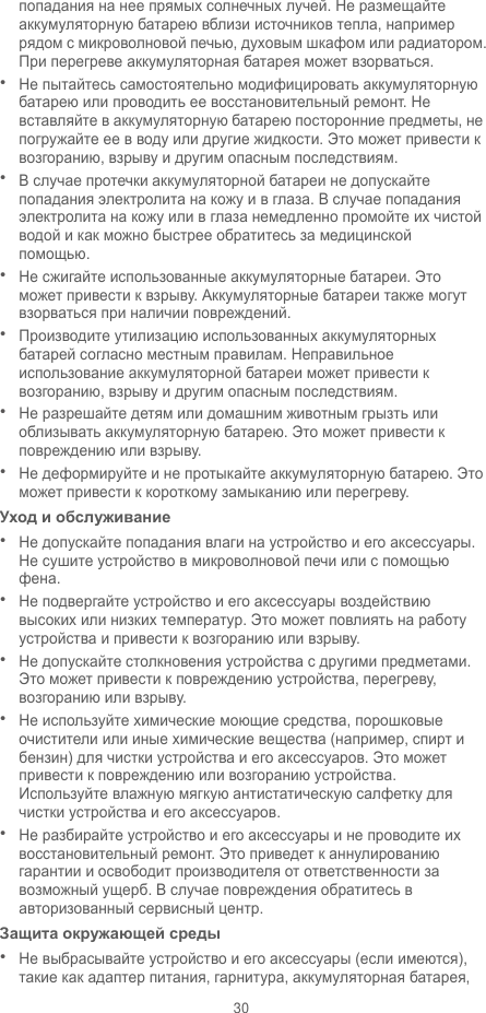 30 попадания на нее прямых солнечных лучей. Не размещайте аккумуляторную батарею вблизи источников тепла, например рядом с микроволновой печью, духовым шкафом или радиатором. При перегреве аккумуляторная батарея может взорваться.  Не пытайтесь самостоятельно модифицировать аккумуляторную батарею или проводить ее восстановительный ремонт. Не вставляйте в аккумуляторную батарею посторонние предметы, не погружайте ее в воду или другие жидкости. Это может привести к возгоранию, взрыву и другим опасным последствиям.  В случае протечки аккумуляторной батареи не допускайте попадания электролита на кожу и в глаза. В случае попадания электролита на кожу или в глаза немедленно промойте их чистой водой и как можно быстрее обратитесь за медицинской помощью.  Не сжигайте использованные аккумуляторные батареи. Это может привести к взрыву. Аккумуляторные батареи также могут взорваться при наличии повреждений.  Производите утилизацию использованных аккумуляторных батарей согласно местным правилам. Неправильное использование аккумуляторной батареи может привести к возгоранию, взрыву и другим опасным последствиям.  Не разрешайте детям или домашним животным грызть или облизывать аккумуляторную батарею. Это может привести к повреждению или взрыву.  Не деформируйте и не протыкайте аккумуляторную батарею. Это может привести к короткому замыканию или перегреву.   Уход и обслуживание  Не допускайте попадания влаги на устройство и его аксессуары. Не сушите устройство в микроволновой печи или с помощью фена.    Не подвергайте устройство и его аксессуары воздействию высоких или низких температур. Это может повлиять на работу устройства и привести к возгоранию или взрыву.    Не допускайте столкновения устройства с другими предметами. Это может привести к повреждению устройства, перегреву, возгоранию или взрыву.    Не используйте химические моющие средства, порошковые очистители или иные химические вещества (например, спирт и бензин) для чистки устройства и его аксессуаров. Это может привести к повреждению или возгоранию устройства. Используйте влажную мягкую антистатическую салфетку для чистки устройства и его аксессуаров.  Не разбирайте устройство и его аксессуары и не проводите их восстановительный ремонт. Это приведет к аннулированию гарантии и освободит производителя от ответственности за возможный ущерб. В случае повреждения обратитесь в авторизованный сервисный центр. Защита окружающей среды  Не выбрасывайте устройство и его аксессуары (если имеются), такие как адаптер питания, гарнитура, аккумуляторная батарея, 