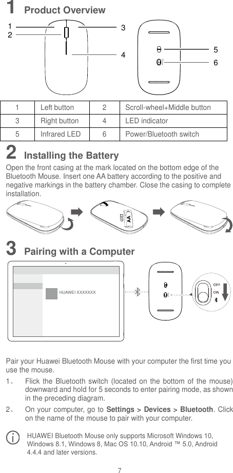 7 1 Product Overview 132456 1 Left button 2 Scroll-wheel+Middle button 3 Right button 4 LED indicator 5 Infrared LED 6 Power/Bluetooth switch 2 Installing the Battery Open the front casing at the mark located on the bottom edge of the Bluetooth Mouse. Insert one AA battery according to the positive and negative markings in the battery chamber. Close the casing to complete installation.  3 Pairing with a Computer HUAWEI XXXXXXX  Pair your Huawei Bluetooth Mouse with your computer the first time you use the mouse. 1、  Flick the Bluetooth switch  (located on the bottom of the mouse) downward and hold for 5 seconds to enter pairing mode, as shown in the preceding diagram. 2、  On your computer, go to Settings &gt; Devices &gt; Bluetooth. Click on the name of the mouse to pair with your computer.   HUAWEI Bluetooth Mouse only supports Microsoft Windows 10, Windows 8.1, Windows 8, Mac OS 10.10, Android ™ 5.0, Android 4.4.4 and later versions. 