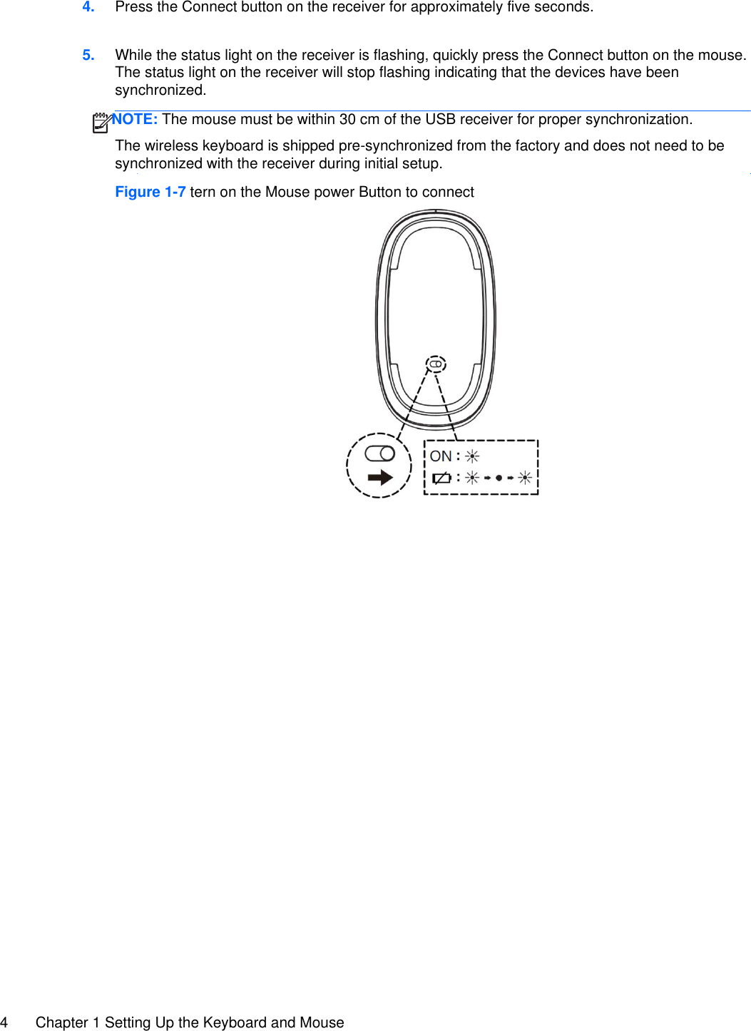 4 Chapter 1 Setting Up the Keyboard and Mouse  4. Press the Connect button on the receiver for approximately five seconds.   5. While the status light on the receiver is flashing, quickly press the Connect button on the mouse. The status light on the receiver will stop flashing indicating that the devices have been synchronized.  The wireless keyboard is shipped pre-synchronized from the factory and does not need to be synchronized with the receiver during initial setup.   Figure 1-7 tern on the Mouse power Button to connect      NOTE: The mouse must be within 30 cm of the USB receiver for proper synchronization. 
