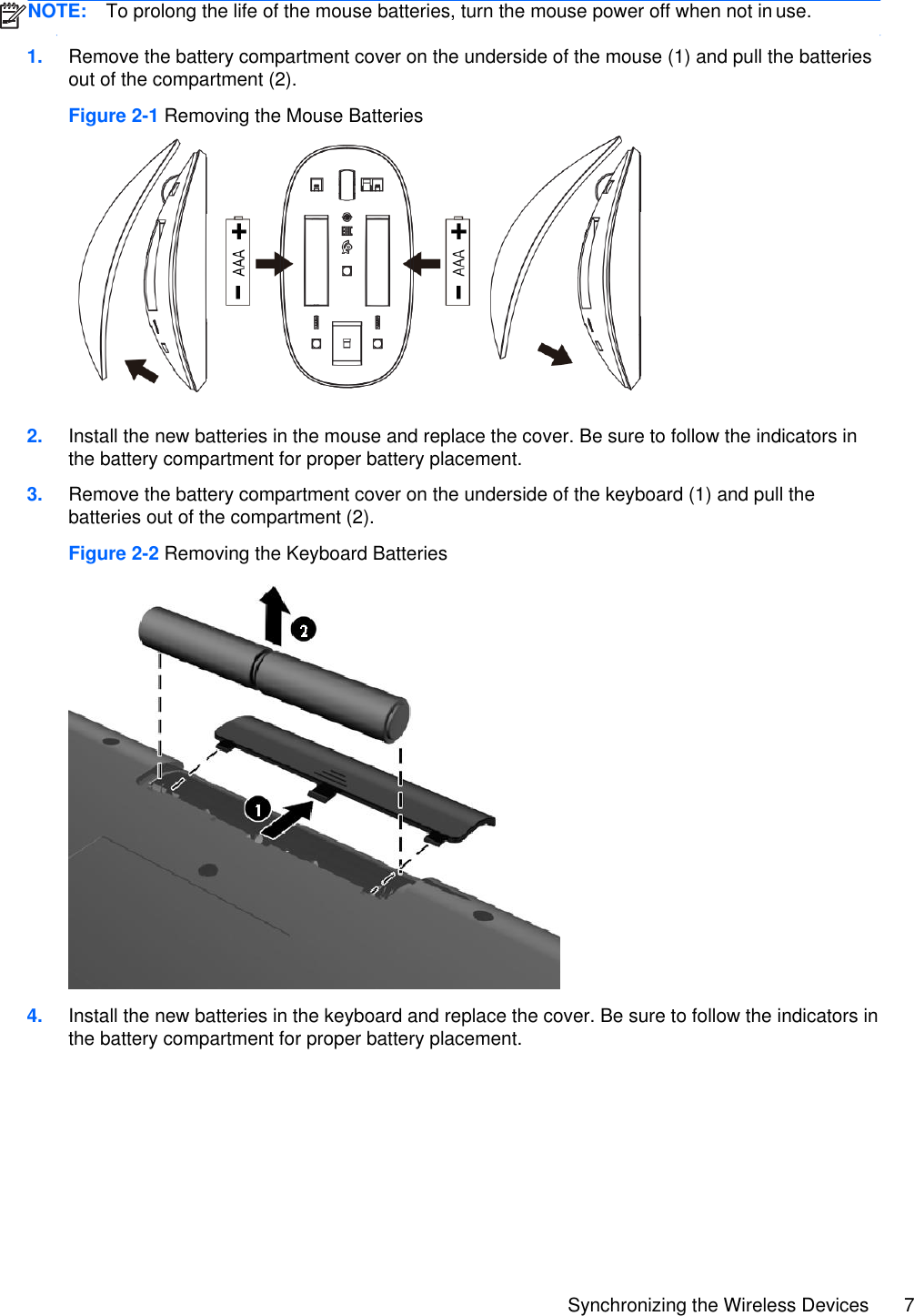 Synchronizing the Wireless Devices 7    1. Remove the battery compartment cover on the underside of the mouse (1) and pull the batteries out of the compartment (2). Figure 2-1 Removing the Mouse Batteries   2. Install the new batteries in the mouse and replace the cover. Be sure to follow the indicators in the battery compartment for proper battery placement. 3. Remove the battery compartment cover on the underside of the keyboard (1) and pull the batteries out of the compartment (2). Figure 2-2 Removing the Keyboard Batteries  4. Install the new batteries in the keyboard and replace the cover. Be sure to follow the indicators in the battery compartment for proper battery placement.     NOTE:  To prolong the life of the mouse batteries, turn the mouse power off when not in use. 