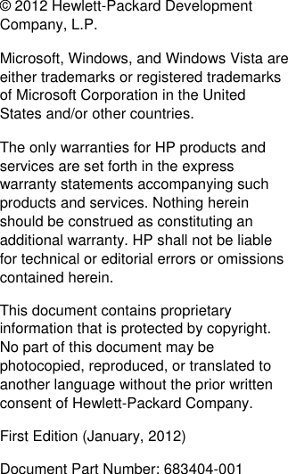 ©  2012 Hewlett-Packard Development Company, L.P.  Microsoft, Windows, and Windows Vista are either trademarks or registered trademarks of Microsoft Corporation in the United States and/or other countries. The only warranties for HP products and services are set forth in the express warranty statements accompanying such products and services. Nothing herein should be construed as constituting an additional warranty. HP shall not be liable for technical or editorial errors or omissions contained herein. This document contains proprietary information that is protected by copyright. No part of this document may be photocopied, reproduced, or translated to another language without the prior written consent of Hewlett-Packard Company. First Edition (January, 2012) Document Part Number: 683404-001 