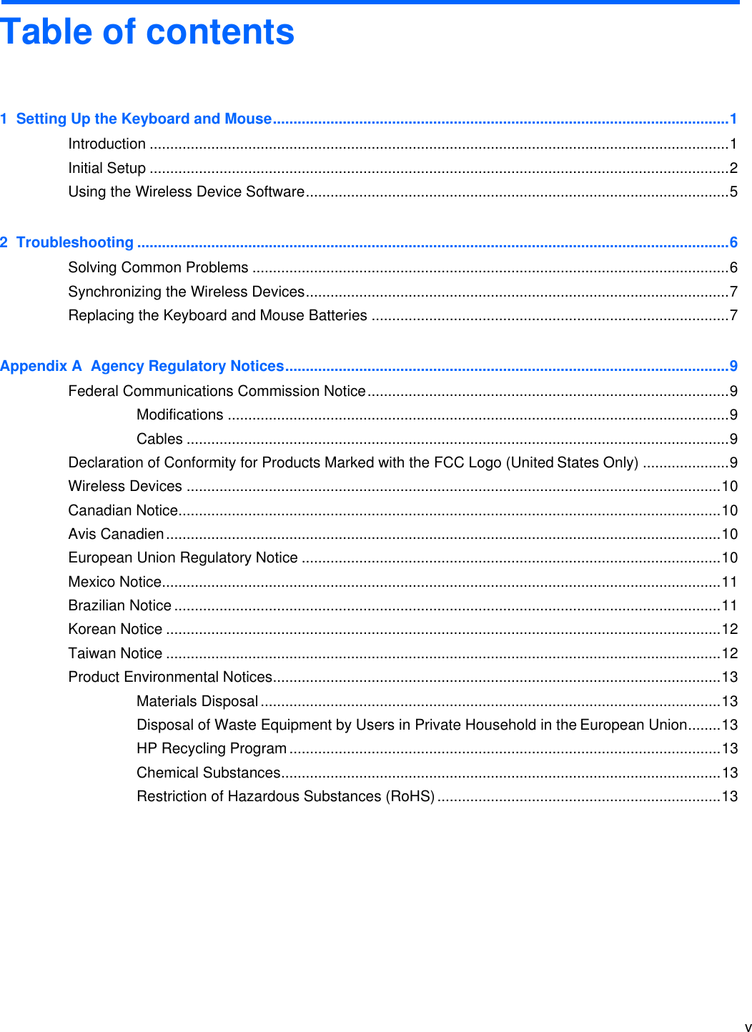 v    Table of contents    1  Setting Up the Keyboard and Mouse ............................................................................................................... 1 Introduction ............................................................................................................................................. 1 Initial Setup ............................................................................................................................................. 2 Using the Wireless Device Software ....................................................................................................... 5 2  Troubleshooting ................................................................................................................................................ 6 Solving Common Problems .................................................................................................................... 6 Synchronizing the Wireless Devices ....................................................................................................... 7 Replacing the Keyboard and Mouse Batteries ....................................................................................... 7 Appendix A  Agency Regulatory Notices ............................................................................................................ 9 Federal Communications Commission Notice ........................................................................................ 9 Modifications .......................................................................................................................... 9 Cables .................................................................................................................................... 9 Declaration of Conformity for Products Marked with the FCC Logo (United States Only) ..................... 9 Wireless Devices .................................................................................................................................. 10 Canadian Notice.................................................................................................................................... 10 Avis Canadien ....................................................................................................................................... 10 European Union Regulatory Notice ...................................................................................................... 10 Mexico Notice ........................................................................................................................................ 11 Brazilian Notice ..................................................................................................................................... 11 Korean Notice ....................................................................................................................................... 12 Taiwan Notice ....................................................................................................................................... 12 Product Environmental Notices ............................................................................................................. 13 Materials Disposal ................................................................................................................ 13 Disposal of Waste Equipment by Users in Private Household in the European Union ........ 13 HP Recycling Program ......................................................................................................... 13 Chemical Substances ........................................................................................................... 13 Restriction of Hazardous Substances (RoHS) ..................................................................... 13 