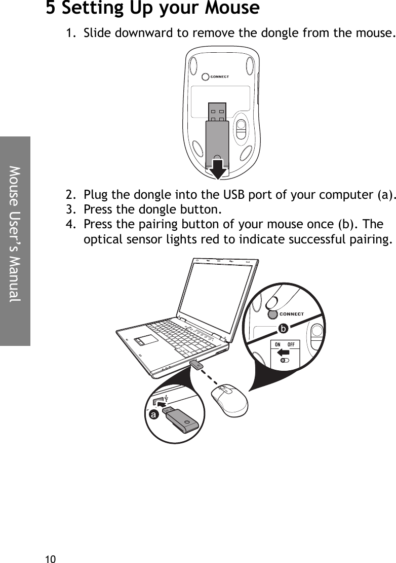 Mouse User’s Manual105 Setting Up your Mouse1. Slide downward to remove the dongle from the mouse.2. Plug the dongle into the USB port of your computer (a).3. Press the dongle button.4. Press the pairing button of your mouse once (b). The optical sensor lights red to indicate successful pairing.ab