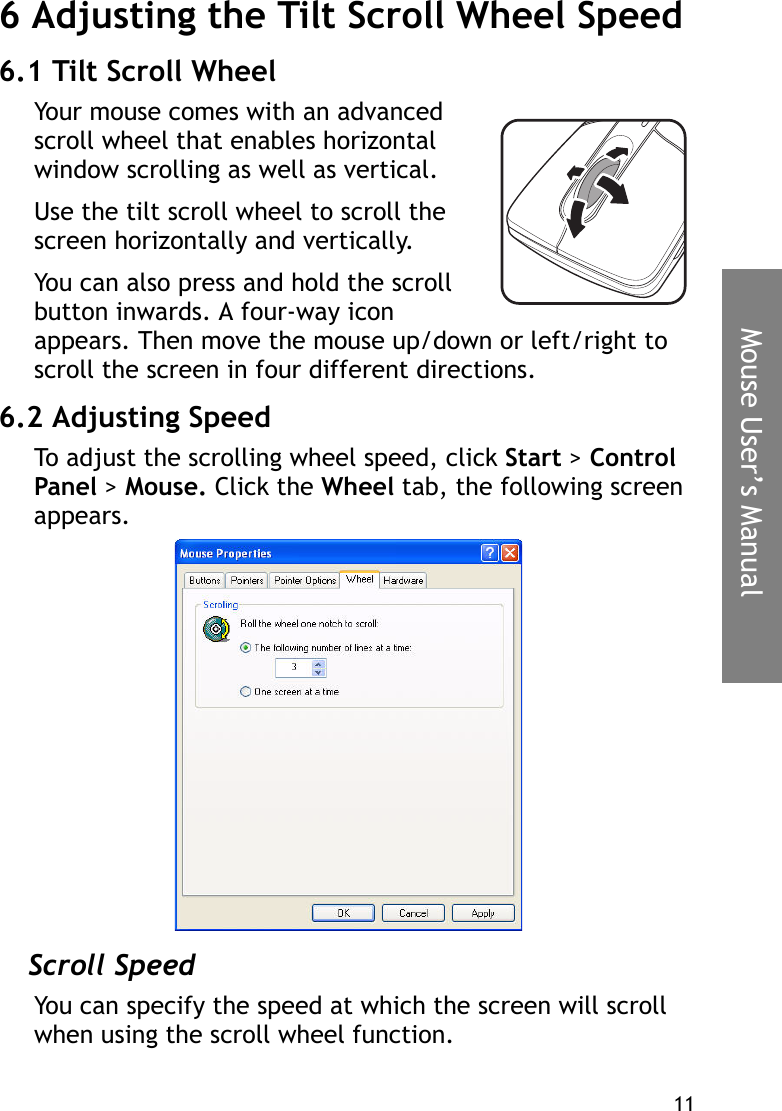 11Mouse User’s Manual6 Adjusting the Tilt Scroll Wheel Speed 6.1 Tilt Scroll WheelYour mouse comes with an advanced scroll wheel that enables horizontal window scrolling as well as vertical.Use the tilt scroll wheel to scroll the screen horizontally and vertically.You can also press and hold the scroll button inwards. A four-way icon appears. Then move the mouse up/down or left/right to scroll the screen in four different directions.6.2 Adjusting SpeedTo adjust the scrolling wheel speed, click Start &gt; Control Panel &gt; Mouse. Click the Wheel tab, the following screen appears.Scroll SpeedYou can specify the speed at which the screen will scroll when using the scroll wheel function.