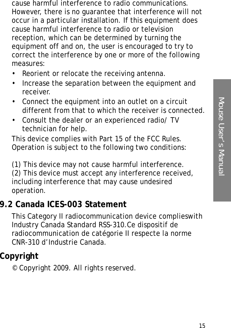 15Mouse User’s Manualcause harmful interference to radio communications. However, there is no guarantee that interference will not occur in a particular installation. If this equipment does cause harmful interference to radio or television reception, which can be determined by turning the equipment off and on, the user is encouraged to try to correct the interference by one or more of the following measures:• Reorient or relocate the receiving antenna.• Increase the separation between the equipment and receiver.• Connect the equipment into an outlet on a circuit different from that to which the receiver is connected.• Consult the dealer or an experienced radio/ TV technician for help.This device complies with Part 15 of the FCC Rules. Operation is subject to the following two conditions:(1) This device may not cause harmful interference.(2) This device must accept any interference received, including interference that may cause undesired operation.9.2 Canada ICES-003 StatementThis Category II radiocommunication device complieswith Industry Canada Standard RSS-310.Ce dispositif de radiocommunication de catégorie II respecte la norme CNR-310 d’Industrie Canada. Copyright© Copyright 2009. All rights reserved.