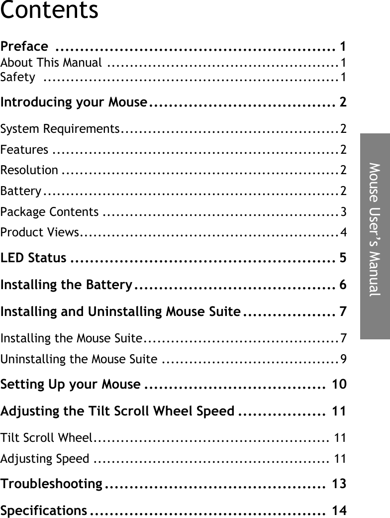 Mouse User’s ManualContentsPreface ......................................................... 1About This Manual ...................................................1Safety .................................................................1Introducing your Mouse...................................... 2System Requirements................................................2Features ...............................................................2Resolution .............................................................2Battery .................................................................2Package Contents ....................................................3Product Views.........................................................4LED Status ...................................................... 5Installing the Battery......................................... 6Installing and Uninstalling Mouse Suite ................... 7Installing the Mouse Suite...........................................7Uninstalling the Mouse Suite .......................................9Setting Up your Mouse ..................................... 10Adjusting the Tilt Scroll Wheel Speed .................. 11Tilt Scroll Wheel.................................................... 11Adjusting Speed .................................................... 11Troubleshooting ............................................. 13Specifications ................................................ 14