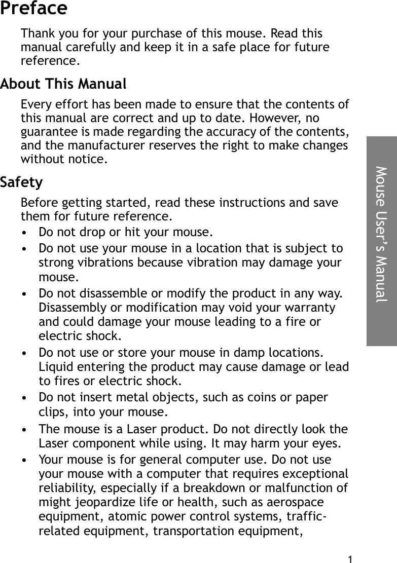 1Mouse User’s ManualPrefaceThank you for your purchase of this mouse. Read this manual carefully and keep it in a safe place for future reference.About This ManualEvery effort has been made to ensure that the contents of this manual are correct and up to date. However, no guarantee is made regarding the accuracy of the contents, and the manufacturer reserves the right to make changes without notice.SafetyBefore getting started, read these instructions and save them for future reference.• Do not drop or hit your mouse.• Do not use your mouse in a location that is subject to strong vibrations because vibration may damage your mouse.• Do not disassemble or modify the product in any way. Disassembly or modification may void your warranty and could damage your mouse leading to a fire or electric shock.• Do not use or store your mouse in damp locations. Liquid entering the product may cause damage or lead to fires or electric shock.• Do not insert metal objects, such as coins or paper clips, into your mouse.• The mouse is a Laser product. Do not directly look the Laser component while using. It may harm your eyes. • Your mouse is for general computer use. Do not use your mouse with a computer that requires exceptional reliability, especially if a breakdown or malfunction of might jeopardize life or health, such as aerospace equipment, atomic power control systems, traffic-related equipment, transportation equipment, 