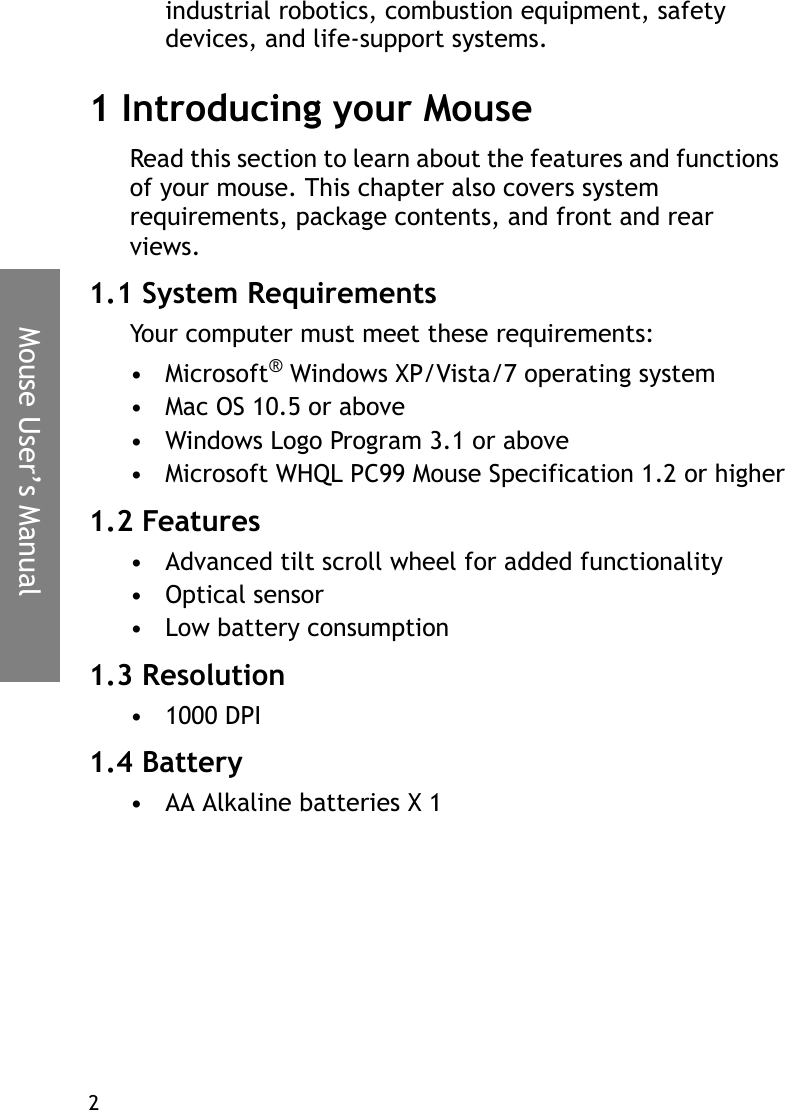 Mouse User’s Manual2industrial robotics, combustion equipment, safety devices, and life-support systems.1 Introducing your MouseRead this section to learn about the features and functions of your mouse. This chapter also covers system requirements, package contents, and front and rear views.1.1 System RequirementsYour computer must meet these requirements:•Microsoft® Windows XP/Vista/7 operating system• Mac OS 10.5 or above• Windows Logo Program 3.1 or above• Microsoft WHQL PC99 Mouse Specification 1.2 or higher1.2 Features• Advanced tilt scroll wheel for added functionality•Optical sensor• Low battery consumption1.3 Resolution• 1000 DPI1.4 Battery• AA Alkaline batteries X 1