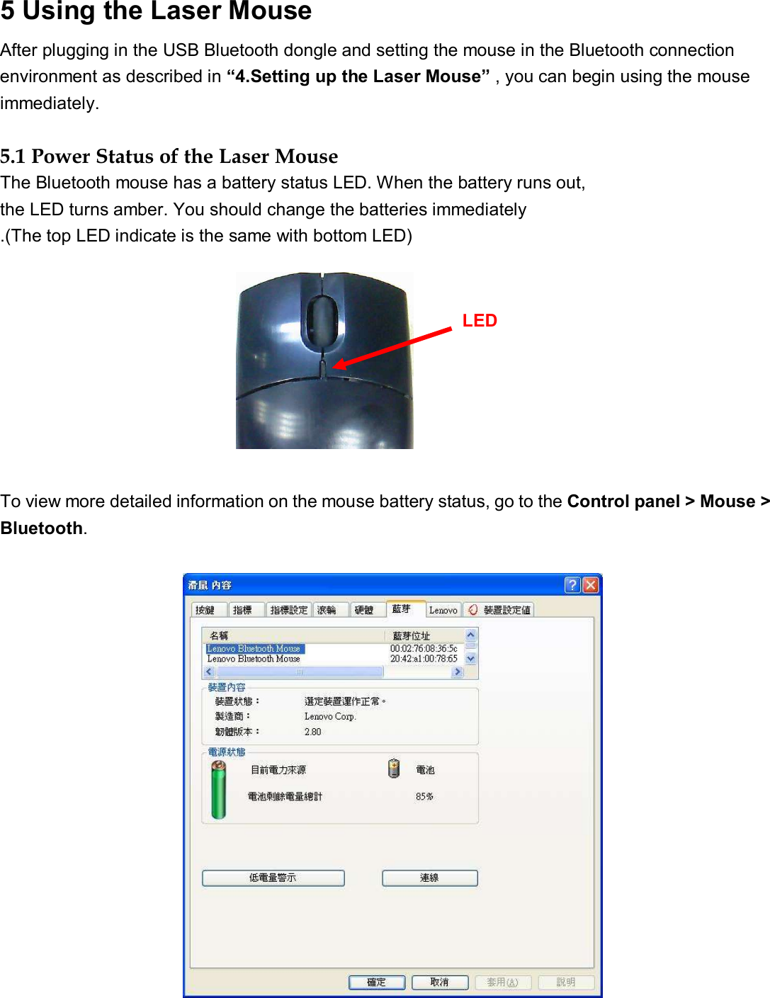 5 Using the Laser Mouse   After plugging in the USB Bluetooth dongle and setting the mouse in the Bluetooth connection environment as described in “4.Setting up the Laser Mouse” , you can begin using the mouse immediately.                                        5.1 Power Status of the Laser Mouse   The Bluetooth mouse has a battery status LED. When the battery runs out,  the LED turns amber. You should change the batteries immediately .(The top LED indicate is the same with bottom LED)          To view more detailed information on the mouse battery status, go to the Control panel &gt; Mouse &gt; Bluetooth.                                                                                      LED  