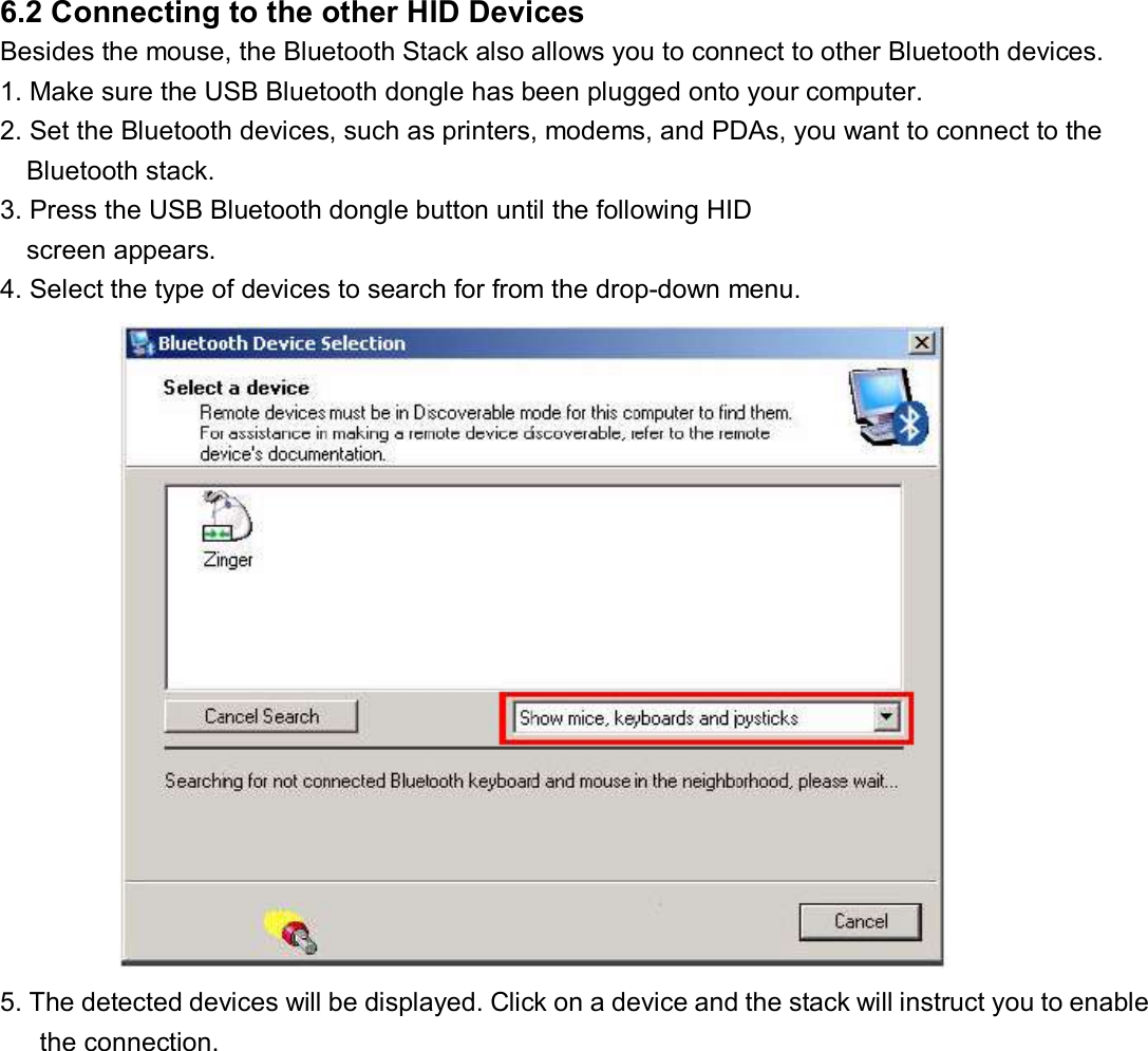 6.2 Connecting to the other HID Devices   Besides the mouse, the Bluetooth Stack also allows you to connect to other Bluetooth devices.  1. Make sure the USB Bluetooth dongle has been plugged onto your computer.  2. Set the Bluetooth devices, such as printers, modems, and PDAs, you want to connect to the Bluetooth stack.  3. Press the USB Bluetooth dongle button until the following HID  screen appears.  4. Select the type of devices to search for from the drop-down menu.            5. The detected devices will be displayed. Click on a device and the stack will instruct you to enable  the connection.   