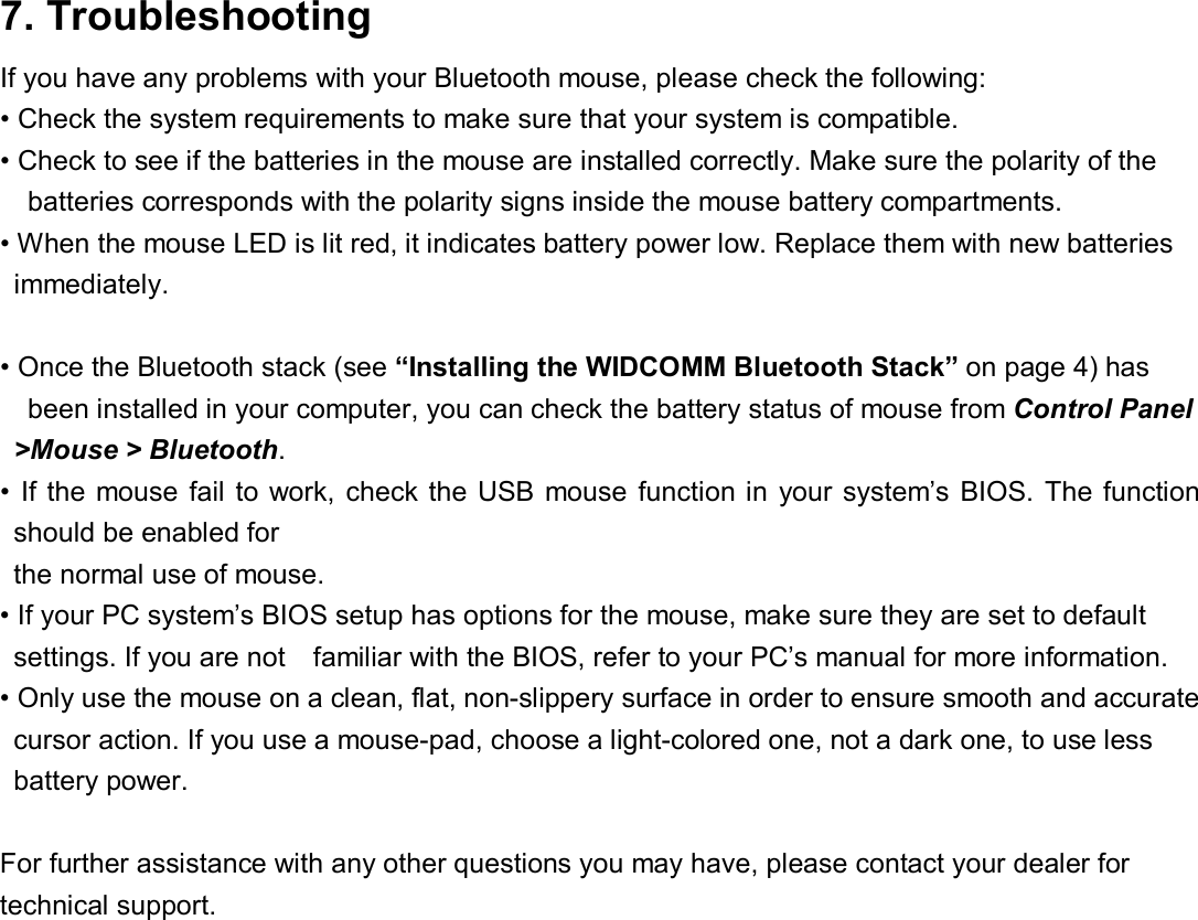 7. Troubleshooting   If you have any problems with your Bluetooth mouse, please check the following:  • Check the system requirements to make sure that your system is compatible.  • Check to see if the batteries in the mouse are installed correctly. Make sure the polarity of the  batteries corresponds with the polarity signs inside the mouse battery compartments.  • When the mouse LED is lit red, it indicates battery power low. Replace them with new batteries  immediately.   • Once the Bluetooth stack (see “Installing the WIDCOMM Bluetooth Stack” on page 4) has been installed in your computer, you can check the battery status of mouse from Control Panel &gt;Mouse &gt; Bluetooth.  • If the mouse fail to work, check the USB mouse function in your system’s BIOS. The function should be enabled for the normal use of mouse.  • If your PC system’s BIOS setup has options for the mouse, make sure they are set to default  settings. If you are not  familiar with the BIOS, refer to your PC’s manual for more information. • Only use the mouse on a clean, flat, non-slippery surface in order to ensure smooth and accurate  cursor action. If you use a mouse-pad, choose a light-colored one, not a dark one, to use less  battery power.   For further assistance with any other questions you may have, please contact your dealer for technical support.  