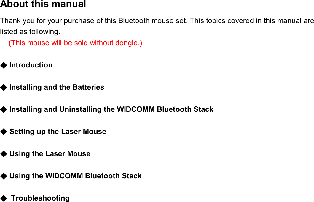 About this manual   Thank you for your purchase of this Bluetooth mouse set. This topics covered in this manual are listed as following. (This mouse will be sold without dongle.)   ◆Introduction    ◆Installing and the Batteries    ◆Installing and Uninstalling the WIDCOMM Bluetooth Stack    ◆Setting up the Laser Mouse    ◆Using the Laser Mouse    ◆Using the WIDCOMM Bluetooth Stack   ◆ Troubleshooting                    