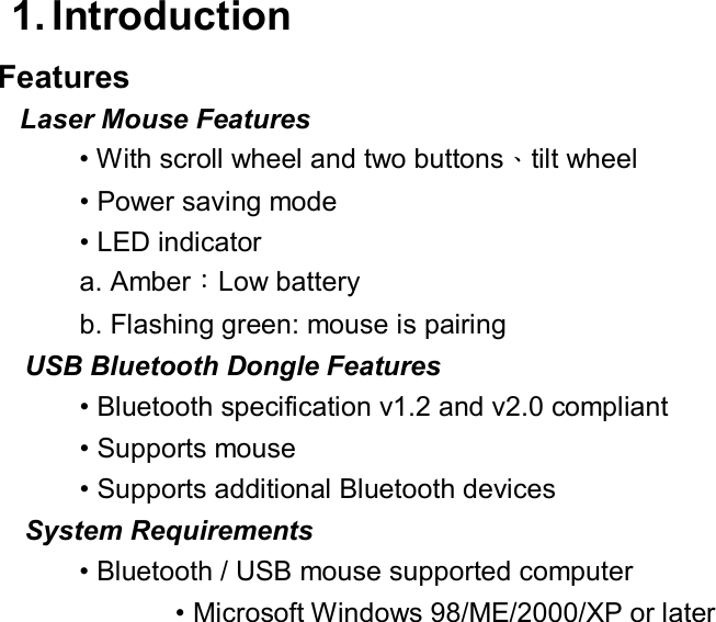  1. Introduction  Features     Laser Mouse Features   • With scroll wheel and two buttons、tilt wheel • Power saving mode  • LED indicator  a. Amber：Low battery  b. Flashing green: mouse is pairing  USB Bluetooth Dongle Features   • Bluetooth specification v1.2 and v2.0 compliant  • Supports mouse  • Supports additional Bluetooth devices  System Requirements   • Bluetooth / USB mouse supported computer  • Microsoft Windows 98/ME/2000/XP or later                      