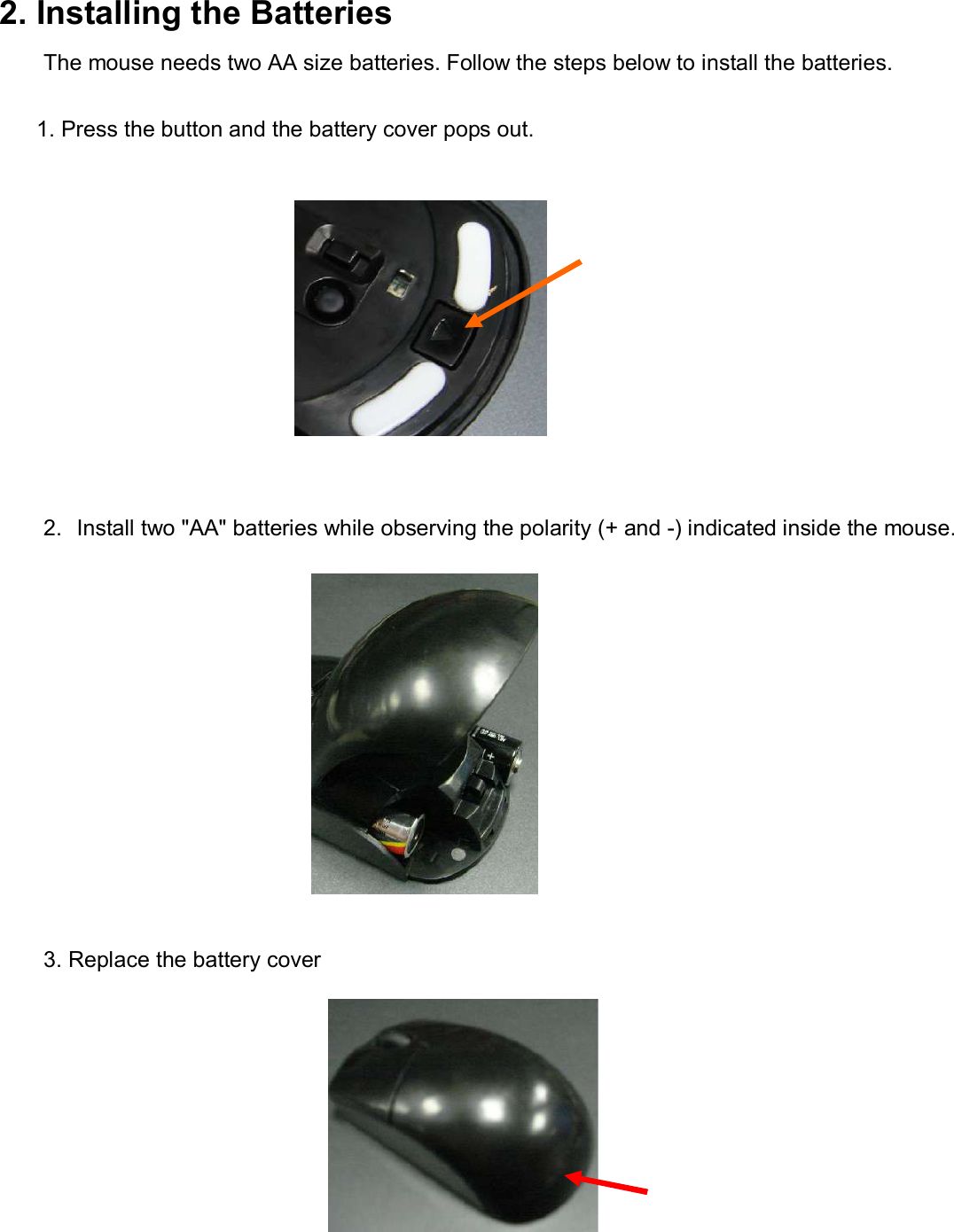 2. Installing the Batteries The mouse needs two AA size batteries. Follow the steps below to install the batteries.                                                 1. Press the button and the battery cover pops out.             2. Install two &quot;AA&quot; batteries while observing the polarity (+ and -) indicated inside the mouse.                                                         3. Replace the battery cover                                      