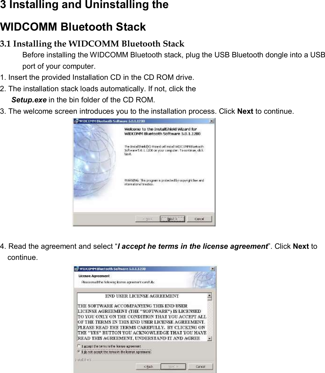 3 Installing and Uninstalling the   WIDCOMM Bluetooth Stack   3.1 Installing the WIDCOMM Bluetooth Stack  Before installing the WIDCOMM Bluetooth stack, plug the USB Bluetooth dongle into a USB port of your computer. 1. Insert the provided Installation CD in the CD ROM drive.  2. The installation stack loads automatically. If not, click the  Setup.exe in the bin folder of the CD ROM.  3. The welcome screen introduces you to the installation process. Click Next to continue.                         4. Read the agreement and select “I accept he terms in the license agreement”. Click Next to  continue.                         