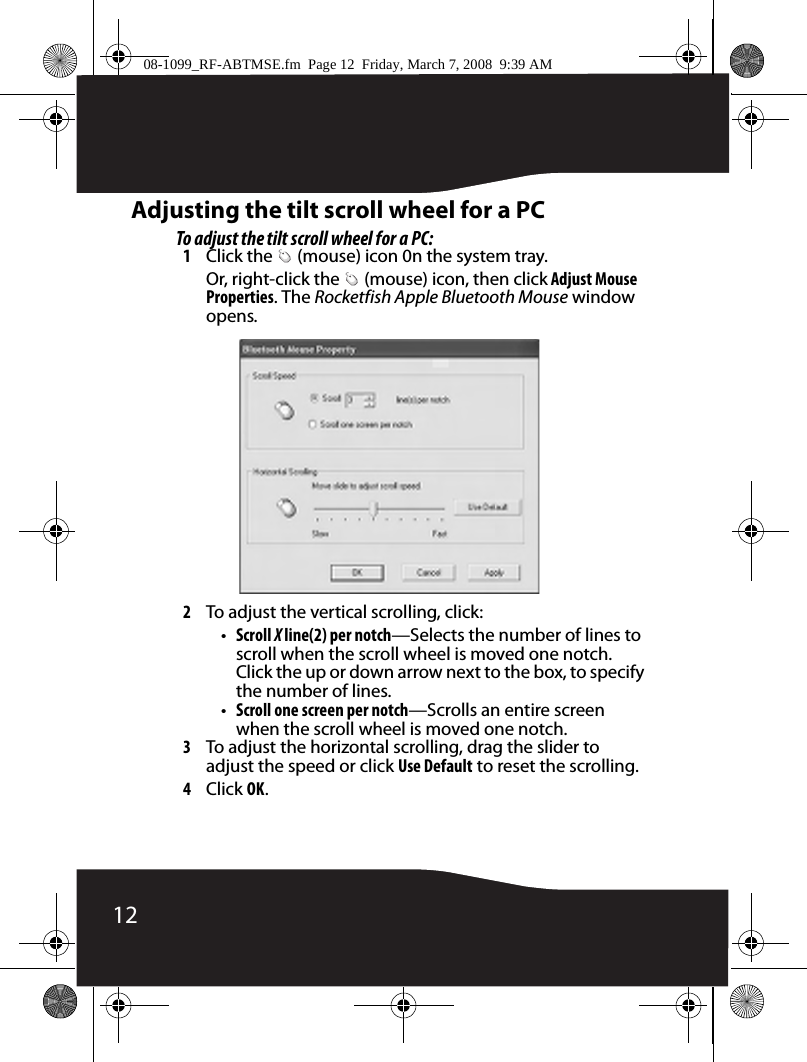 12Adjusting the tilt scroll wheel for a PCTo adjust the tilt scroll wheel for a PC:1Click the   (mouse) icon 0n the system tray.Or, right-click the   (mouse) icon, then click Adjust Mouse Properties. The Rocketfish Apple Bluetooth Mouse window opens.2To adjust the vertical scrolling, click:•Scroll X line(2) per notch—Selects the number of lines to scroll when the scroll wheel is moved one notch. Click the up or down arrow next to the box, to specify the number of lines.•Scroll one screen per notch—Scrolls an entire screen when the scroll wheel is moved one notch.3To adjust the horizontal scrolling, drag the slider to adjust the speed or click Use Default to reset the scrolling.4Click OK.08-1099_RF-ABTMSE.fm  Page 12  Friday, March 7, 2008  9:39 AM