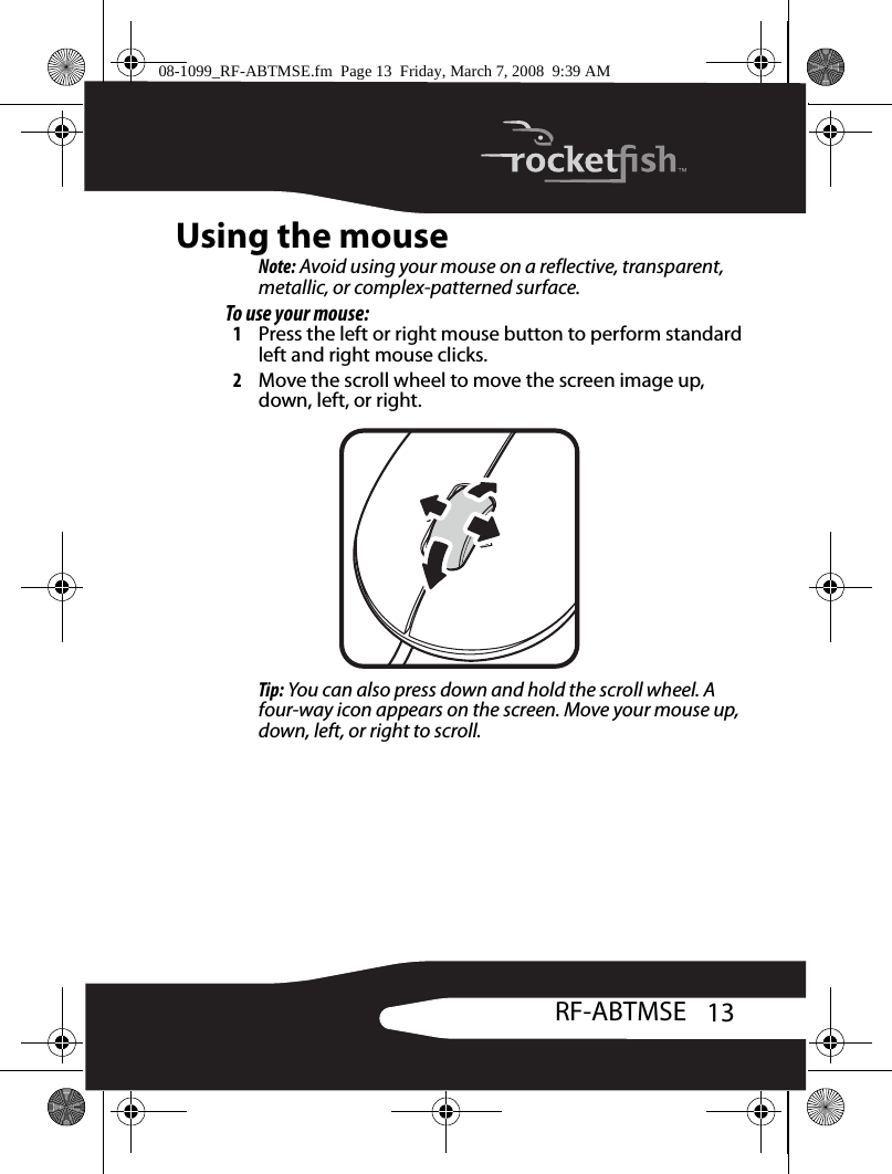 13RF-ABTMSEUsing the mouseNote: Avoid using your mouse on a reflective, transparent, metallic, or complex-patterned surface.To use your mouse:1Press the left or right mouse button to perform standard left and right mouse clicks.2Move the scroll wheel to move the screen image up, down, left, or right.Tip: You can also press down and hold the scroll wheel. A four-way icon appears on the screen. Move your mouse up, down, left, or right to scroll.08-1099_RF-ABTMSE.fm  Page 13  Friday, March 7, 2008  9:39 AM