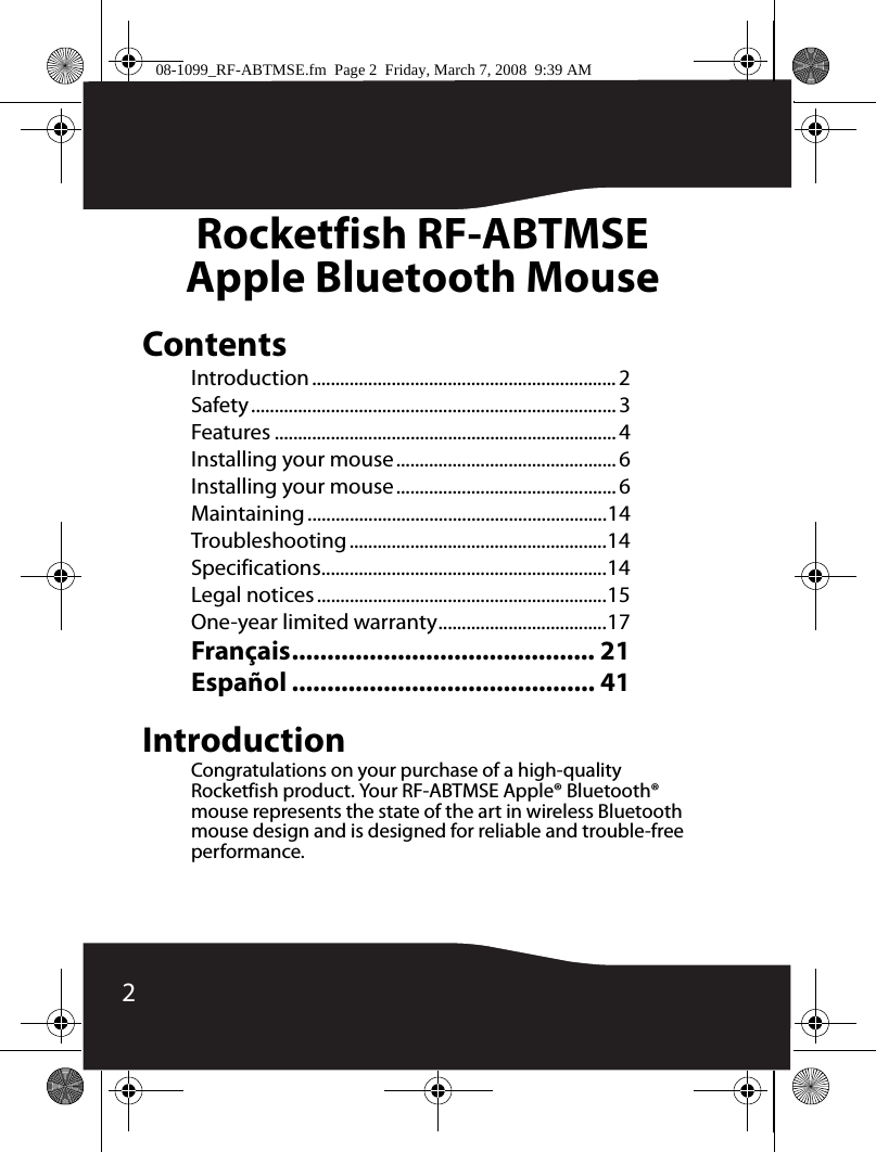2Rocketfish RF-ABTMSEApple Bluetooth MouseContentsIntroduction ................................................................. 2Safety.............................................................................. 3Features ......................................................................... 4Installing your mouse............................................... 6Installing your mouse............................................... 6Maintaining................................................................14Troubleshooting .......................................................14Specifications.............................................................14Legal notices..............................................................15One-year limited warranty....................................17Français........................................... 21Español ........................................... 41IntroductionCongratulations on your purchase of a high-quality Rocketfish product. Your RF-ABTMSE Apple® Bluetooth® mouse represents the state of the art in wireless Bluetooth mouse design and is designed for reliable and trouble-free performance.08-1099_RF-ABTMSE.fm  Page 2  Friday, March 7, 2008  9:39 AM