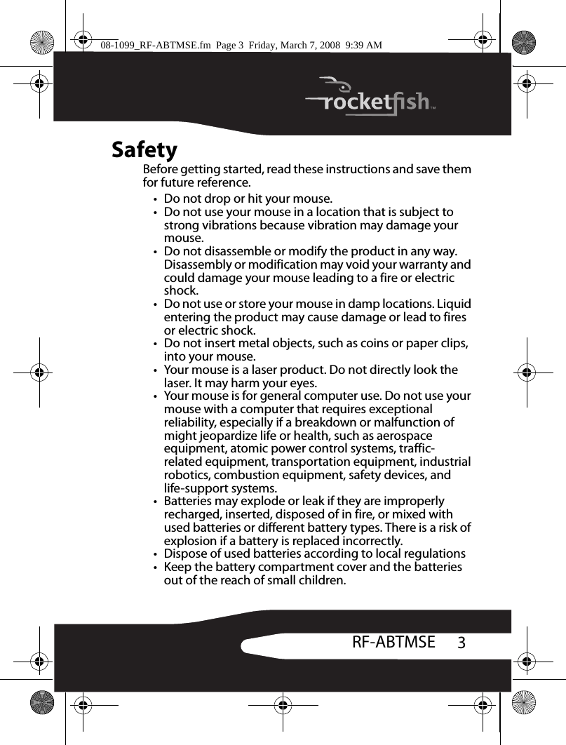 3RF-ABTMSESafetyBefore getting started, read these instructions and save them for future reference.• Do not drop or hit your mouse.• Do not use your mouse in a location that is subject to strong vibrations because vibration may damage your mouse.• Do not disassemble or modify the product in any way. Disassembly or modification may void your warranty and could damage your mouse leading to a fire or electric shock.• Do not use or store your mouse in damp locations. Liquid entering the product may cause damage or lead to fires or electric shock.• Do not insert metal objects, such as coins or paper clips, into your mouse.• Your mouse is a laser product. Do not directly look the laser. It may harm your eyes.• Your mouse is for general computer use. Do not use your mouse with a computer that requires exceptional reliability, especially if a breakdown or malfunction of might jeopardize life or health, such as aerospace equipment, atomic power control systems, traffic- related equipment, transportation equipment, industrial robotics, combustion equipment, safety devices, and life-support systems.• Batteries may explode or leak if they are improperly recharged, inserted, disposed of in fire, or mixed with used batteries or different battery types. There is a risk of explosion if a battery is replaced incorrectly.• Dispose of used batteries according to local regulations• Keep the battery compartment cover and the batteries out of the reach of small children.08-1099_RF-ABTMSE.fm  Page 3  Friday, March 7, 2008  9:39 AM