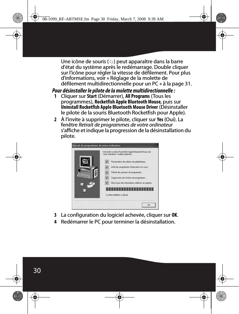 30Une icône de souris ( ) peut apparaître dans la barre d’état du système après le redémarrage. Double cliquer sur l’icône pour régler la vitesse de défilement. Pour plus d’informations, voir « Réglage de la molette de défilement multidirectionnelle pour un PC » à la page 31.Pour désinstaller le pilote de la molette multidirectionnelle :1Cliquer sur Start (Démarrer), All Programs (Tous les programmes), Rocketfish Apple Bluetooth Mouse, puis sur Uninstall Rocketfish Apple Bluetooth Mouse Driver (Désinstaller le pilote de la souris Bluetooth Rocketfish pour Apple).2À l’invite à supprimer le pilote, cliquer sur Yes (Oui). La fenêtre Retrait de programmes de votre ordinateur s’affiche et indique la progression de la désinstallation du pilote.3La configuration du logiciel achevée, cliquer sur OK.4Redémarrer le PC pour terminer la désinstallation.08-1099_RF-ABTMSE.fm  Page 30  Friday, March 7, 2008  9:39 AM