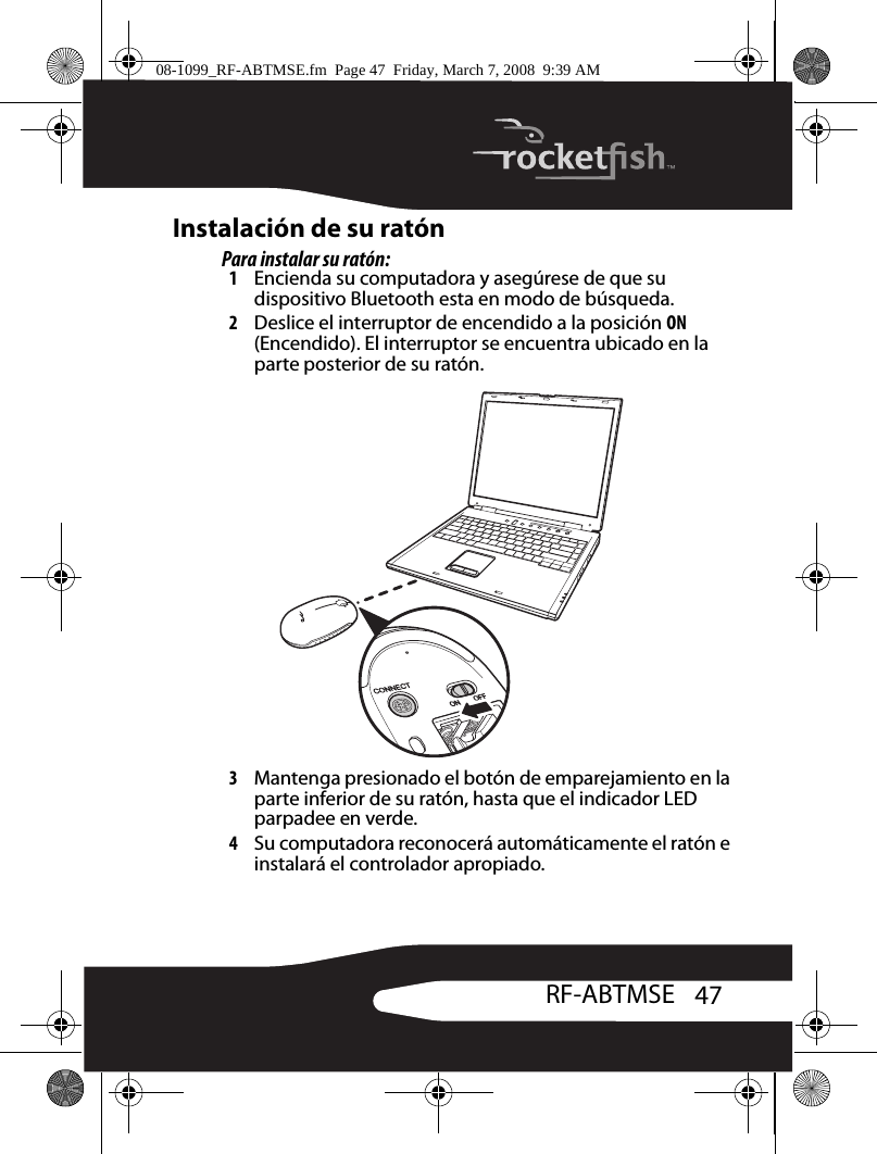 47RF-ABTMSEInstalación de su ratónPara instalar su ratón:1Encienda su computadora y asegúrese de que su dispositivo Bluetooth esta en modo de búsqueda.2Deslice el interruptor de encendido a la posición ON (Encendido). El interruptor se encuentra ubicado en la parte posterior de su ratón.3Mantenga presionado el botón de emparejamiento en la parte inferior de su ratón, hasta que el indicador LED parpadee en verde.4Su computadora reconocerá automáticamente el ratón e instalará el controlador apropiado.08-1099_RF-ABTMSE.fm  Page 47  Friday, March 7, 2008  9:39 AM