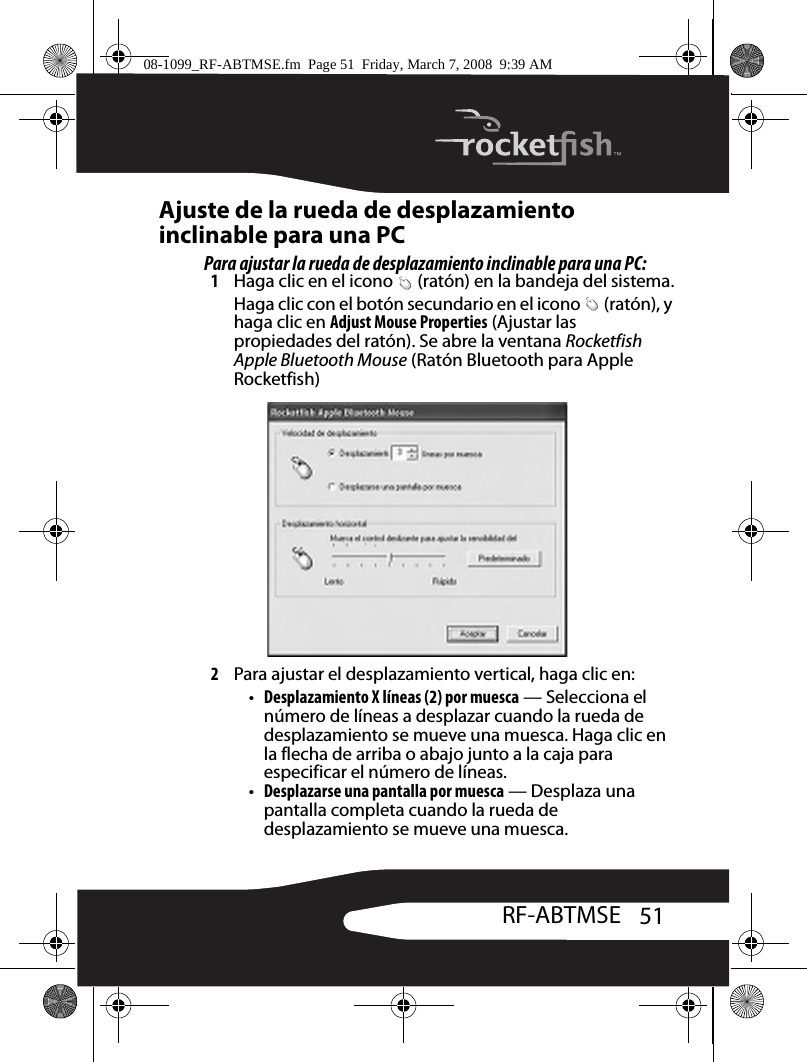 51RF-ABTMSEAjuste de la rueda de desplazamiento inclinable para una PCPara ajustar la rueda de desplazamiento inclinable para una PC:1Haga clic en el icono   (ratón) en la bandeja del sistema.Haga clic con el botón secundario en el icono   (ratón), y haga clic en Adjust Mouse Properties (Ajustar las propiedades del ratón). Se abre la ventana Rocketfish Apple Bluetooth Mouse (Ratón Bluetooth para Apple Rocketfish)2Para ajustar el desplazamiento vertical, haga clic en:•Desplazamiento X líneas (2) por muesca — Selecciona el número de líneas a desplazar cuando la rueda de desplazamiento se mueve una muesca. Haga clic en la flecha de arriba o abajo junto a la caja para especificar el número de líneas.•Desplazarse una pantalla por muesca — Desplaza una pantalla completa cuando la rueda de desplazamiento se mueve una muesca.08-1099_RF-ABTMSE.fm  Page 51  Friday, March 7, 2008  9:39 AM