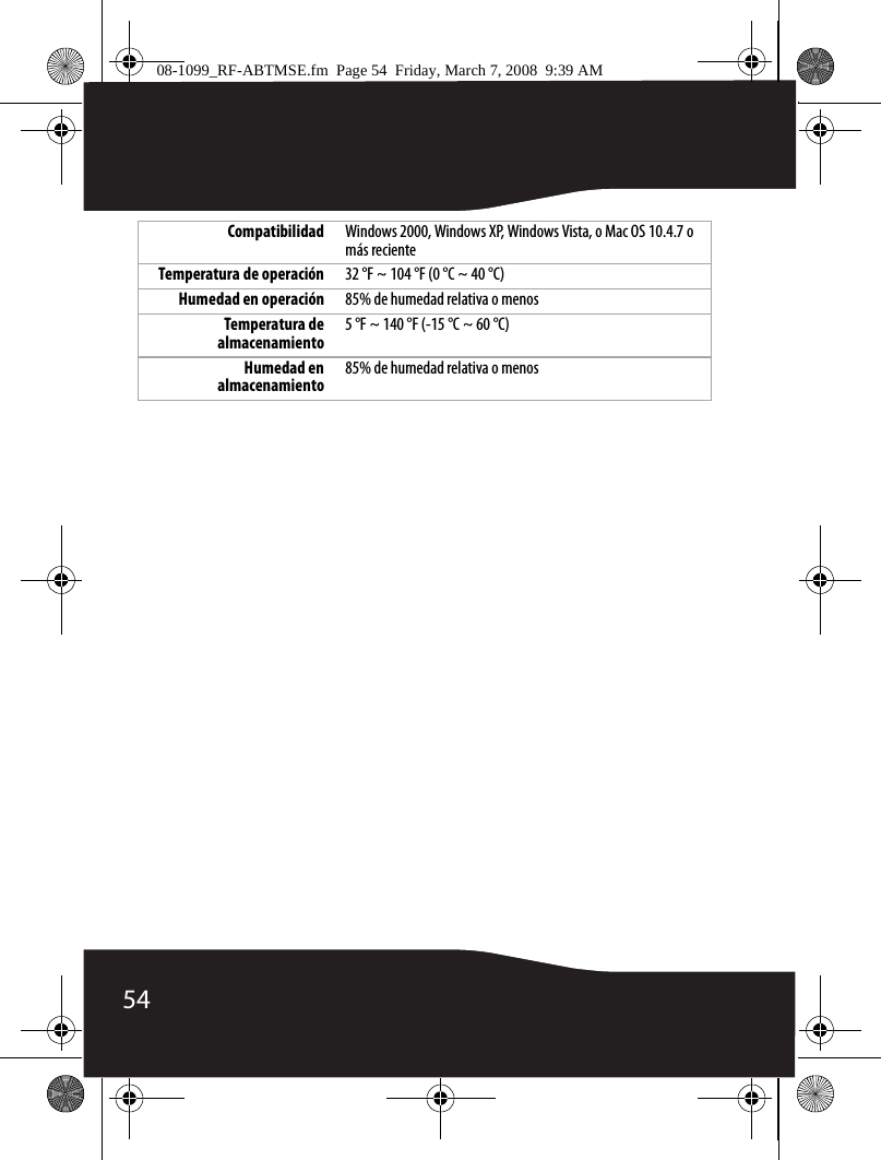 54Compatibilidad Windows 2000, Windows XP, Windows Vista, o Mac OS 10.4.7 o más recienteTemperatura de operación 32 °F ~ 104 °F (0 °C ~ 40 °C)Humedad en operación 85% de humedad relativa o menosTemperatura dealmacenamiento5 °F ~ 140 °F (-15 °C ~ 60 °C)Humedad enalmacenamiento85% de humedad relativa o menos08-1099_RF-ABTMSE.fm  Page 54  Friday, March 7, 2008  9:39 AM