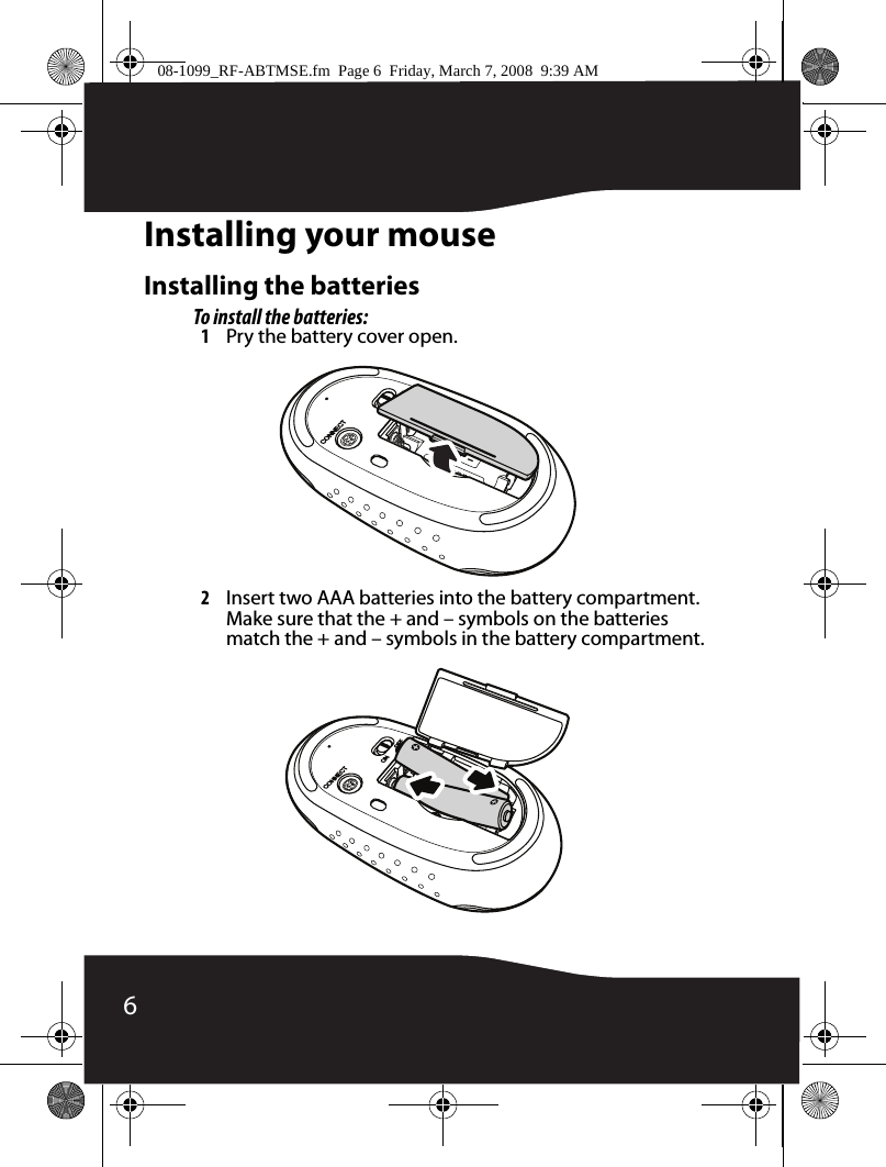 6Installing your mouseInstalling the batteriesTo install the batteries:1Pry the battery cover open.2Insert two AAA batteries into the battery compartment. Make sure that the + and – symbols on the batteries match the + and – symbols in the battery compartment.08-1099_RF-ABTMSE.fm  Page 6  Friday, March 7, 2008  9:39 AM