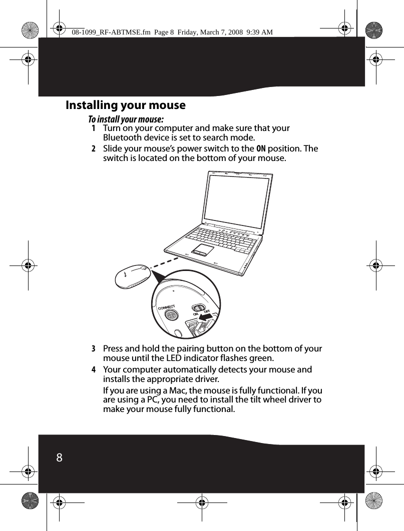 8Installing your mouseTo install your mouse:1Turn on your computer and make sure that your Bluetooth device is set to search mode.2Slide your mouse’s power switch to the ON position. The switch is located on the bottom of your mouse.3Press and hold the pairing button on the bottom of your mouse until the LED indicator flashes green.4Your computer automatically detects your mouse and installs the appropriate driver.If you are using a Mac, the mouse is fully functional. If you are using a PC, you need to install the tilt wheel driver to make your mouse fully functional.08-1099_RF-ABTMSE.fm  Page 8  Friday, March 7, 2008  9:39 AM