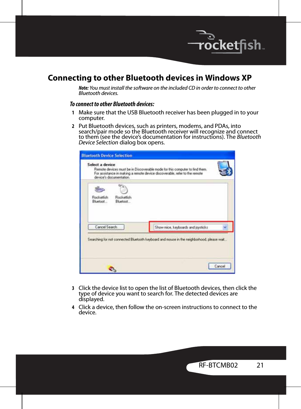 21RF-BTCMB02Connecting to other Bluetooth devices in Windows XPNote: You must install the software on the included CD in order to connect to other Bluetooth devices.To connect to other Bluetooth devices:1Make sure that the USB Bluetooth receiver has been plugged in to your computer.2Put Bluetooth devices, such as printers, modems, and PDAs, into search/pair mode so the Bluetooth receiver will recognize and connect to them (see the device’s documentation for instructions). The Bluetooth Device Selection dialog box opens.3Click the device list to open the list of Bluetooth devices, then click the type of device you want to search for. The detected devices are displayed.4Click a device, then follow the on-screen instructions to connect to the device.