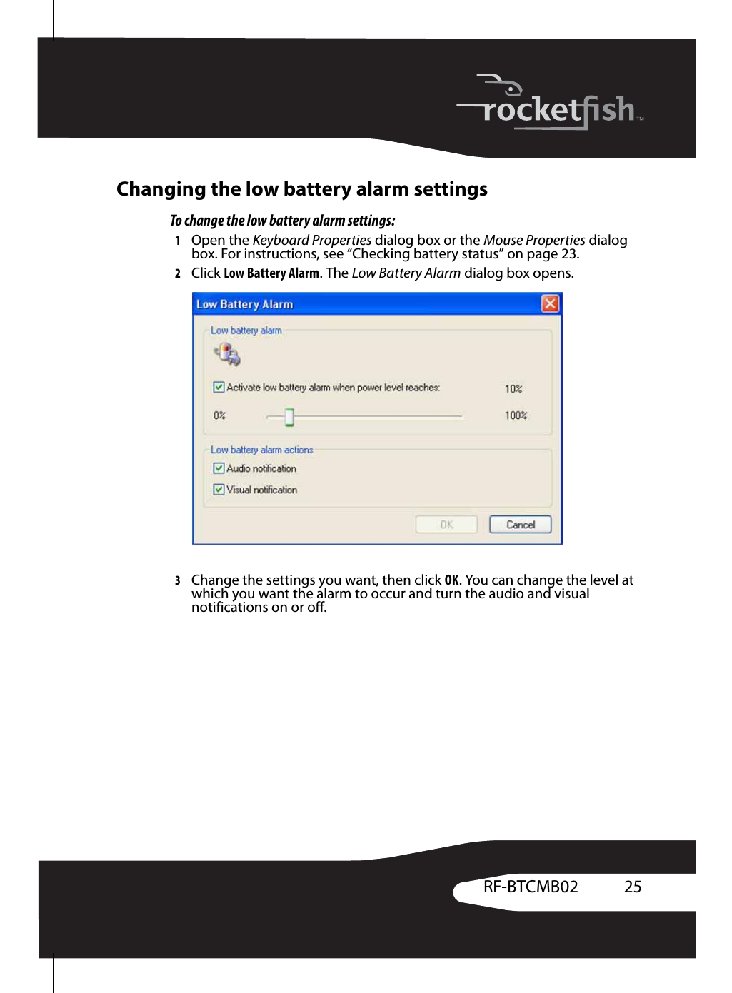 25RF-BTCMB02Changing the low battery alarm settingsTo change the low battery alarm settings:1Open the Keyboard Properties dialog box or the Mouse Properties dialog box. For instructions, see “Checking battery status” on page 23.2Click Low Battery Alarm. The Low Battery Alarm dialog box opens.3Change the settings you want, then click OK. You can change the level at which you want the alarm to occur and turn the audio and visual notifications on or off.