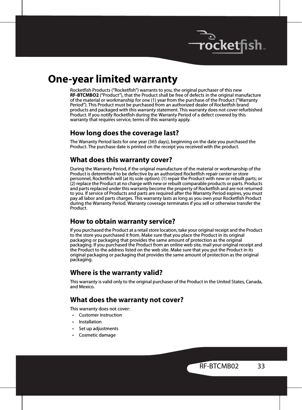 33RF-BTCMB02One-year limited warrantyRocketfish Products (“Rocketfish”) warrants to you, the original purchaser of this new RF-BTCMBO2 (“Product”), that the Product shall be free of defects in the original manufacture of the material or workmanship for one (1) year from the purchase of the Product (“Warranty Period”). This Product must be purchased from an authorized dealer of Rocketfish brand products and packaged with this warranty statement. This warranty does not cover refurbished Product. If you notify Rocketfish during the Warranty Period of a defect covered by this warranty that requires service, terms of this warranty apply.How long does the coverage last?The Warranty Period lasts for one year (365 days), beginning on the date you purchased the Product. The purchase date is printed on the receipt you received with the product.What does this warranty cover?During the Warranty Period, if the original manufacture of the material or workmanship of the Product is determined to be defective by an authorized Rocketfish repair center or store personnel, Rocketfish will (at its sole option): (1) repair the Product with new or rebuilt parts; or (2) replace the Product at no charge with new or rebuilt comparable products or parts. Products and parts replaced under this warranty become the property of Rocketfish and are not returned to you. If service of Products and parts are required after the Warranty Period expires, you must pay all labor and parts charges. This warranty lasts as long as you own your Rocketfish Product during the Warranty Period. Warranty coverage terminates if you sell or otherwise transfer the Product.How to obtain warranty service?If you purchased the Product at a retail store location, take your original receipt and the Product to the store you purchased it from. Make sure that you place the Product in its original packaging or packaging that provides the same amount of protection as the original packaging. If you purchased the Product from an online web site, mail your original receipt and the Product to the address listed on the web site. Make sure that you put the Product in its original packaging or packaging that provides the same amount of protection as the original packaging.Where is the warranty valid?This warranty is valid only to the original purchaser of the Product in the United States, Canada, and Mexico.What does the warranty not cover?This warranty does not cover:•Customer instruction•Installation•Set up adjustments•Cosmetic damage