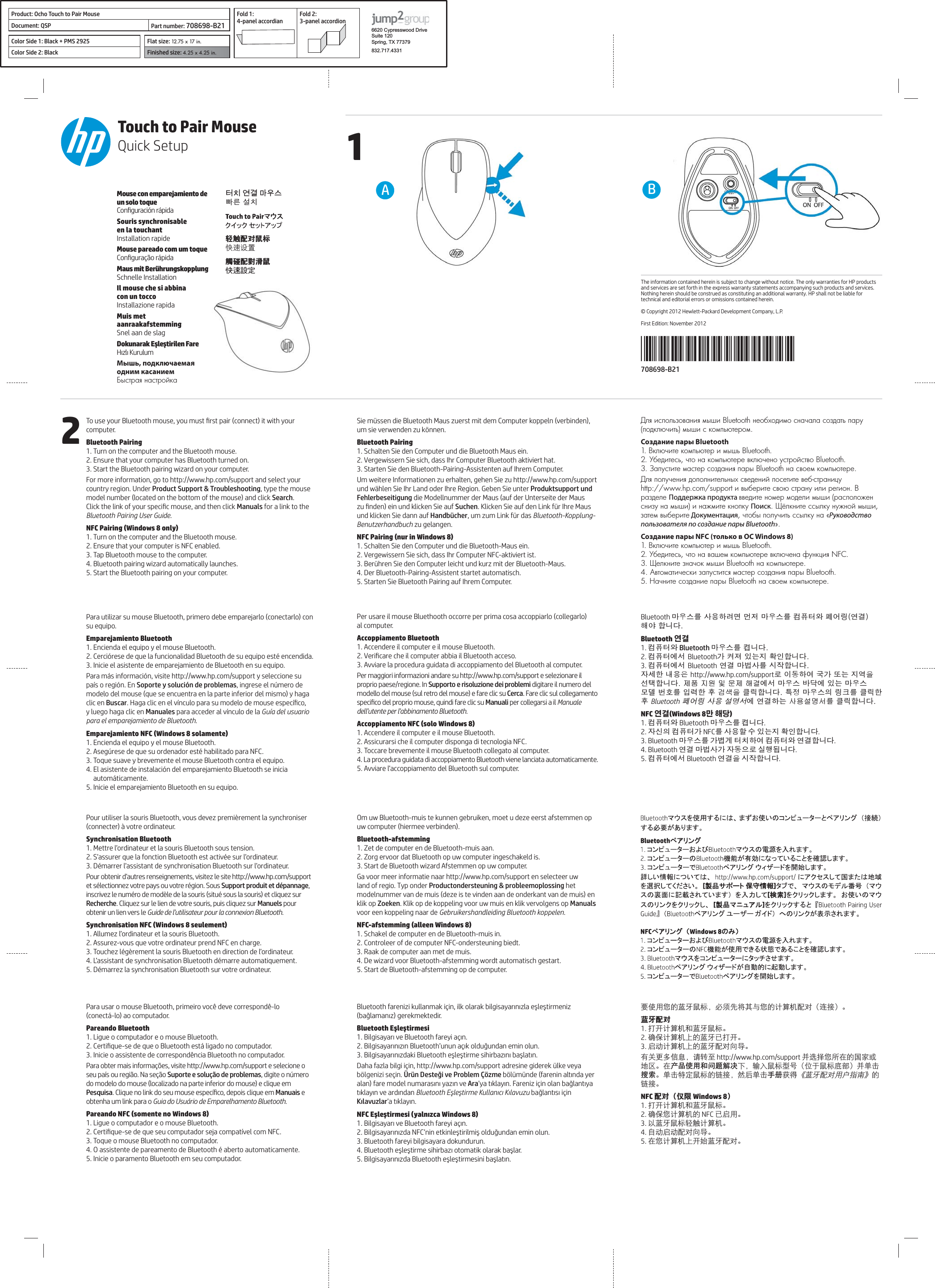 12708698-B21BAThe information contained herein is subject to change without notice. The only warranties for HP products and services are set forth in the express warranty statements accompanying such products and services. Nothing herein should be construed as constituting an additional warranty. HP shall not be liable for technical and editorial errors or omissions contained herein.© Copyright 2012 Hewlett-Packard Development Company, L.P.First Edition: November 2012Touch to Pair MouseQuick SetupMouse con emparejamiento de un solo toque Souris synchronisable  en la touchant Installation rapideMouse pareado com um toque Maus mit Berührungskopplung Schnelle InstallationIl mouse che si abbina  con un tocco Installazione rapidaMuis met aanraakafstemming Snel aan de slag Мышь, подключаемая одним касанием 뫥렍꾥陥ꍽ끥걙捦幾͑昪獞 ෸ۂിޭ༤׭ ଓཨົ፜觸碰配對滑鼠 快速設定 computer.Bluetooth Pairing1. Turn on the computer and the Bluetooth mouse.2. Ensure that your computer has Bluetooth turned on.3. Start the Bluetooth pairing wizard on your computer.For more information, go to http://www.hp.com/support and select your country region. Under Product Support &amp; Troubleshooting, type the mouse Search. Manuals for a link to the Bluetooth Pairing User Guide.1. Turn on the computer and the Bluetooth mouse.2. Ensure that your computer is NFC enabled.3. Tap Bluetooth mouse to the computer.4. Bluetooth pairing wizard automatically launches.5. Start the Bluetooth pairing on your computer.su equipo.Emparejamiento Bluetooth1. Encienda el equipo y el mouse Bluetooth.3. Inicie el asistente de emparejamiento de Bluetooth en su equipo.Soporte y solución de problemas, ingrese el número de clic en Buscar y luego haga clic en Manuales para acceder al vínculo de la Guía del usuario para el emparejamiento de Bluetooth.1. Encienda el equipo y el mouse Bluetooth.3. Toque suave y brevemente el mouse Bluetooth contra el equipo.5. Inicie el emparejamiento Bluetooth en su equipo.Pour utiliser la souris Bluetooth, vous devez premièrement la synchroniser  Synchronisation Bluetooth1. Mettre l’ordinateur et la souris Bluetooth sous tension.Pour obtenir d’autres renseignements, visitez le site http://www.hp.com/support Support produit et dépannage, Recherche. Cliquez sur le lien de votre souris, puis cliquez sur Manuels pour obtenir un lien vers le Guide de l’utilisateur pour la connexion Bluetooth.!&quot;#1. Allumez l’ordinateur et la souris Bluetooth.2. Assurez-vous que votre ordinateur prend NFC en charge.Para usar o mouse Bluetooth, primeiro você deve correspondê-lo  Pareando Bluetooth1. Ligue o computador e o mouse Bluetooth.3. Inicie o assistente de correspondência Bluetooth no computador.Suporte e solução de problemas, digite o número PesquisaManuais e obtenha um link para o Guia do Usuário de Emparelhamento Bluetooth.1. Ligue o computador e o mouse Bluetooth.3. Toque o mouse Bluetooth no computador.5. Inicie o paramento Bluetooth em seu computador.um sie verwenden zu können.Bluetooth Pairing1. Schalten Sie den Computer und die Bluetooth Maus ein.2. Vergewissern Sie sich, dass Ihr Computer Bluetooth aktiviert hat.3. Starten Sie den Bluetooth-Pairing-Assistenten auf Ihrem Computer.Um weitere Informationen zu erhalten, gehen Sie zu http://www.hp.com/support und wählen Sie Ihr Land oder Ihre Region. Geben Sie unter Produktsupport und FehlerbeseitigungSuchenund klicken Sie dann auf Handbücher, um zum Link für das Bluetooth-Kopplung-Benutzerhandbuch zu gelangen.1. Schalten Sie den Computer und die Bluetooth-Maus ein.2. Vergewissern Sie sich, dass Ihr Computer NFC-aktiviert ist.3. Berühren Sie den Computer leicht und kurz mit der Bluetooth-Maus.4. Der Bluetooth-Pairing-Assistent startet automatisch.5. Starten Sie Bluetooth Pairing auf Ihrem Computer. al computer.Accoppiamento Bluetooth1. Accendere il computer e il mouse Bluetooth.3. Avviare la procedura guidata di accoppiamento del Bluetooth al computer.Per maggiori informazioni andare su http://www.hp.com/support e selezionare il proprio paese/regione. In Supporto e risoluzione dei problemi digitare il numero del Cerca. Fare clic sul collegamento Manuali per collegarsi a il Manuale dell’utente per l’abbinamento Bluetooth.$&quot;&quot;1. Accendere il computer e il mouse Bluetooth.2. Assicurarsi che il computer disponga di tecnologia NFC.3. Toccare brevemente il mouse Bluetooth collegato al computer.4. La procedura guidata di accoppiamento Bluetooth viene lanciata automaticamente.5. Avviare l’accoppiamento del Bluetooth sul computer.Om uw Bluetooth-muis te kunnen gebruiken, moet u deze eerst afstemmen op Bluetooth-afstemming1. Zet de computer en de Bluetooth-muis aan.2. Zorg ervoor dat Bluetooth op uw computer ingeschakeld is.3. Start de Bluetooth wizard Afstemmen op uw computer.Ga voor meer informatie naar http://www.hp.com/support en selecteer uw land of regio. Typ onder Productondersteuning &amp; probleemoplossing het klik op ZoekenManuals voor een koppeling naar de Gebruikershandleiding Bluetooth koppelen.%&amp;1. Schakel de computer en de Bluetooth-muis in.2. Controleer of de computer NFC-ondersteuning biedt.3. Raak de computer aan met de muis.4. De wizard voor Bluetooth-afstemming wordt automatisch gestart.5. Start de Bluetooth-afstemming op de computer.&apos;# Ara()&quot;3. Bluetooth fareyi bilgisayara dokundurun.Создание пары Bluetooth Поддержка продукта Поиск ДокументацияРуководство пользователя по cоздание пары BluetoothСоздание пары NFC (только в ОС Windows 8) Bluetooth 廎殶枪庂͑斲殯穞崪彺͑彂洆͑廎殶枪庂͑珺秮瘶歆͑碞檺廇͙櫶冶͚空檂͑穯城埪͟Bluetooth 연결1. 珺秮瘶歆 Bluetooth 廎殶枪庂͑琳城埪͟2. 珺秮瘶櫖昢͑Bluetooth儆͑琢派͑沎垚滆͑筛汾穯城埪͟3. 珺秮瘶櫖昢͑Bluetooth͑櫶冶͑廎憛斲庂͑柢沗穯城埪͟沖显穢͑喺殯汆͑http://www.hp.com/support嵢͑決壟穞櫲͑剳儆͑嬖垚͑滆櫳汊͑昦痣穯城埪͑͟㥐䖼G㫴㠄GⵃGⱬ㥐G䚨ᷤ櫖昢͑廎殶枪͑愚埫櫖͑沎垚͑廎殶枪͑微塾͑憎笾庂͑沋崫穢͑篊͑ᶴㇽ汊͑畺庳穯城埪͑͟瞿洛͑廎殶枪汞͑廇畲庂͑畺庳穢͑篊͑Bluetooth͑碞檺廇͑斲殯͑昪律昢櫖͑櫶冶穞垚͑㇠㟝㉘⮹㉐庂͑畺庳穯城埪͟ 연결만 해당1. 珺秮瘶歆 Bluetooth 廎殶枪庂 琳城埪.2. 沖柦汞 珺秮瘶儆 NFC庂 斲殯穦 朞 沎垚滆 筛汾穯城埪.3. Bluetooth 廎殶枪庂 儆懓冒 瘶獞穞櫲 珺秮瘶歆 櫶冶穯城埪.4. Bluetooth 櫶冶 廎憛斲儆 沖壟求嵢 柪窏夯城埪.5. 珺秮瘶櫖昢 Bluetooth 櫶冶汊 柢沗穯城埪.  ᇋ໪ቂ೷ܿ଻ᆃ༤׭ˈכᅐ჏ਖඝቪ೷ܿ৓ི঩ിޭ˄ஏਾ˅ȃ଻ᆃിޭ1. ܏૑৓ི঩ञ଻ᆃ༤׭ȃ2. ฬ֦৓ི঩ຢܿ଻ᆃᇲ܏૑ȃ3. තވ৓ི঩ຢܿ଻ᆃിޭჹܷȃ቏࣋࢑޹ᄪႩˈขᎡፚ http://www.hp.com/support ؃ᅤዎ೷ྈ኷࣭ܿয়ডݓฏȃ኷产品使用和问题解决჉ˈ༕๠༤׭ᄲख˄ၤ቙༤׭ݒؠ˅؃ܠদġ搜索ȃܠদ࿅ށ༤׭ܿ஗ਾˈะॄܠদ手册ঠܾȖ଻ᆃിޭቂॖፑೌȗܿ஗ਾȃിޭ˄੡ქ˅1. ܏૑৓ི঩ञ଻ᆃ༤׭ȃ2. ฬ֦೷৓ི঩ܿ NFC ᇲතቂȃ3. ᇵ଻ᆃ༤׭෸ۂ৓ི঩ȃ4. Ꮛވතވിޭჹܷȃ5. ኷೷৓ི঩ຢ૑໭଻ᆃിޭȃProduct: Ocho Touch to Pair Mouse Fold 1:  4-panel accordianFold 2:  3-panel accordion6620 Cypresswood DriveSuite 120Spring, TX 77379832.717.4331Document: QSP Part number: 708698-B21Color Side 1: Black + PMS 2925 Flat size: 12.75 x 17 in.Color Side 2: Black Finished size: 4.25 x 4.25 in.  