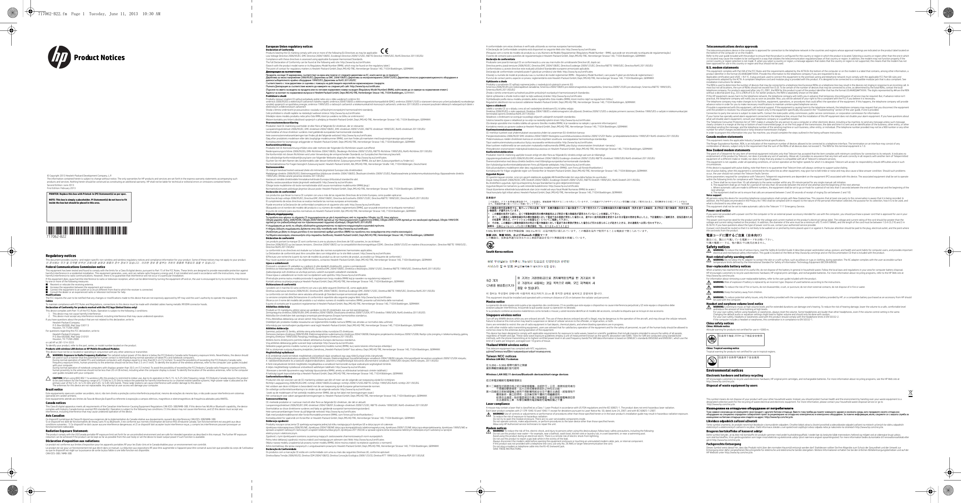  Regulatory noticesThis document provides country- and region-specific non-wireless and wireless regulatory notices and compliance information for your product. Some of these notices may not apply to your product.이 문서에는 국가 및 지역별 유무선 규제사항 설명과 제품의 준수 정보가 있습니다 . 이러한 정보 중 일부는 귀하의 제품에 적용되지 않을 수 있습니다 .Federal Communications Commission noticeThis equipment has been tested and found to comply with the limits for a Class B digital device, pursuant to Part 15 of the FCC Rules. These limits are designed to provide reasonable protection against harmful interference in a residential installation. This equipment generates, uses, and can radiate radio frequency energy and, if not installed and used in accordance with the instructions, may cause harmful interference to radio communications. However, there is no guarantee that interference will not occur in a particular installation.If this equipment does cause harmful interference to radio or television reception, which can be determined by turning the equipment off and on, the user is encouraged to try to correct the interference by one or more of the following measures:■Reorient or relocate the receiving antenna.■Increase the separation between the equipment and receiver.■Connect the equipment to an outlet on a circuit different from that to which the receiver is connected.■Consult the dealer or an experienced radio or television technician for help.ModificationsThe FCC requires the user to be notified that any changes or modifications made to this device that are not expressly approved by HP may void the user&apos;s authority to operate the equipment.CablesTo maintain compliance with FCC Rules and Regulations, connections to this device must be made with shielded cables having metallic RFI/EMI connector hoods.Declaration of Conformity for products marked with the FCC logo (United States only)This device complies with Part 15 of the FCC Rules. Operation is subject to the following 2 conditions: 1. This device may not cause harmful interference.2. This device must accept any interference received, including interference that may cause undesired operation.If you have questions about the product that are not related to this declaration, write toHewlett-Packard CompanyP. O. Box 692000, Mail Stop 530113Houston, TX 77269-2000For questions regarding this FCC declaration, write toHewlett-Packard CompanyP. O. Box 692000, Mail Stop 510101Houston, TX 77269-2000or call HP at 281-514-3333To identify your product, refer to the part, series, or model number located on the product.Products with wireless LAN devices or HP Mobile Broadband ModulesThis device must not be co-located or operating in conjunction with any other antenna or transmitter.ÅWARNING: Exposure to Radio Frequency Radiation The radiated output power of this device is below the FCC/Industry Canada radio frequency exposure limits. Nevertheless, the device should be used in such a manner that the potential for human contact is minimized during normal operation of tablet PCs and notebook computers.During normal operation of tablet PCs and notebook computers with displays equal to or less than30.5 cm (12 inches): To avoid the possibility of exceeding the FCC/Industry Canada radio frequency exposure limits, human proximity to the antennas should not be less than 2.5 cm (1 inch). To identify the location of the wireless antennas, refer to the computer user guides included with your computer. During normal operation of notebook computers with displays greater than 30.5 cm (12 inches): To avoid the possibility of exceeding the FCC/Industry Canada radio frequency exposure limits, human proximity to the antennas should not be less than 20 cm (8 inches), including when the computer display is closed. To identify the location of the wireless antennas, refer to the computer user guides included with your computer.ÄCAUTION: When using IEEE 802.11a wireless LAN, this product is restricted to indoor use, due to its operation in the 5.15- to 5.25-GHz frequency range. FCC/Industry Canada requires this product to be used indoors for the frequency range of 5.15 GHz to 5.25 GHz to reduce the potential for harmful interference to co-channel mobile satellite systems. High-power radar is allocated as the primary user of the 5.25- to 5.35-GHz and 5.65- to 5.85-GHz bands. These radar stations can cause interference with and/or damage to this device.The antennas for this device are not replaceable. Any attempt at user access will damage your computer.Brazil noticeEste equipamento opera em caráter secundário, isto é, não tem direito a proteção contra interferência prejudicial, mesmo de estações do mesmo tipo, e não pode causar interferência em sistemas operando em caráter primário.Este equipamento atende aos limites da Taxa de Absorção Específica referente à exposição a campos elétricos, magnéticos e eletromagnéticos de frequência adotados pela ANATEL.Canada noticesThis Class B digital apparatus meets all requirements of the Canadian Interference-Causing Equipment Regulations CAN ICES-3(B)/NMB-3(B). If this device has WLAN or Bluetooth capability, the device complies with Industry Canada license-exempt RSS standard(s). Operation is subject to the following two conditions: (1) this device may not cause interference, and (2) this device must accept any interference, including interference that may cause undesired operation of the device.Avis CanadienCe dispositif numérique de Classe B répond aux exigences de la réglementation du Canada relative aux équipements causant des interférences CAN ICES-3(B)/NMB-3(B). Si ce dispositif est doté de fonctionnalités de réseau sans fil ou Bluetooth, il est conforme aux normes d’exemption de licence RSS d’Industrie Canada. Son fonctionnement est assujetti aux deux conditions suivantes : 1) Ce dispositif ne doit causer aucune interférence dangereuse, et 2) ce dispositif doit accepter toute interférence reçue, y compris les interférences pouvant provoquer un fonctionnement indésirable.Radiation Exposure Statement:The product comply with the US/Canada portable RF exposure limit set forth for an uncontrolled environment and are safe for intended operation as described in this manual. The further RF exposure reduction can be achieved if the product can be kept as far as possible from the user body or set the device to lower output power if such function is available.Déclaration d&apos;exposition aux radiations:Le produit est conforme aux limites d&apos;exposition pour les appareils portables RF pour les Etats-Unis et le Canada établies pour un environnement non contrôlé.Le produit est sûr pour un fonctionnement tel que décrit dans ce manuel. La réduction aux expositions RF peut être augmentée si l&apos;appareil peut être conservé aussi loin que possible du corps de l&apos;utilisateur ou que le dispositif est réglé sur la puissance de sortie la plus faible si une telle fonction est disponible.CAN ICES-3(B) / NMB-3(B)European Union regulatory noticesDeclaration of ConformityProducts bearing the CE marking comply with one or more of the following EU Directives as may be applicable:     Low Voltage Directive 2006/95/EC; EMC Directive 2004/108/EC; Ecodesign Directive 2009/125/EC; R&amp;TTE Directive 1999/5/EC; RoHS Directive 2011/65/EUCompliance with these directives is assessed using applicable European Harmonised Standards.The full Declaration of Conformity can be found at the following web site: http://www.hp.eu/certificates(Search with the product model name or its Regulatory Model Number (RMN), which may be found on the regulatory label.)The point of contact for regulatory matters is Hewlett-Packard GmbH, Dept./MS:HQ-TRE, Herrenberger Strasse 140, 71034 Boeblingen, GERMANY.Декларация за съответствиеПродукти, носещи СЕ маркировка, съответстват на една или повече от следните директиви на ЕС, които могат да се прилагат: Директива за ниско напрежение 2006/95/EО; Директива за EMC 2004/108/EО; Директива за екопроектирането 2009/125/EО; Директива относно радионавигационното оборудване и далекосъобщителното крайно оборудване 1999/5/EО; Директива за RoHS 2011/65/ЕССъответствието с тези директиви се оценява с помощта на действащите европейски хармонизирани стандарти. Пълната Декларация за съответствие можете да намерите на следния уеб сайт: http://www.hp.eu/certificates(Търсене по името на модела на продукта или по неговия нормативен номер на модел (Regulatory Model Number) (RMN), който може да се намери на нормативния етикет.)Адресът за контакт по нормативни въпроси е Hewlett-Packard GmbH, Dept./MS:HQ-TRE, Herrenberger Strasse 140, 71034 Boeblingen, GERMANY.Prohlášení o shoděProdukty nesoucí značení CE splňují požadavky jedné nebo více zdále uvedených směrnic EU: směrnice 2006/95/ES o elektrických zařízeních nízkého napětí; směrnice 2004/108/ES o elektromagnetické kompatibilitě (EMC); směrnice 2009/125/ES o stanovení rámce pro určení požadavků na ekodesign výrobků spojených se spotřebou energie; směrnice 1999/5/ES o rádiových zařízeních a telekomunikačních koncových zařízeních; směrnice 2011/65/ES o omezení používání některých nebezpečných látek v elektrických a elektronických zařízeníchShoda s těmito směrnicemi je posuzována v souladu s příslušnými evropskými harmonizačními standardy.Celé prohlášení o shodě najdete na následující webové stránce: http://www.hp.eu/certificates(Hledejte název modelu produktu nebo jeho číslo RMN, které je uvedeno na štítku se směrnicemi.)Místem kontaktu pro řešení záležitostí spojených s předpisy je Hewlett-Packard GmbH, Dept./MS:HQ-TRE, Herrenberger Strasse 140, 71034 Boeblingen, GERMANY.OverensstemmelseserklæringProdukter med CE-mærkning overholder et eller flere af følgende EU-direktiver, der er relevante:     Lavspændingsdirektivet 2006/95/EC, EMC-direktivet 2004/108/EC, EMC-direktivet 2009/125/EC, R&amp;TTE-direktivet 1999/5/EC, RoHS-direktivet 2011/65/EUOverholdelse af disse direktiver vurderes med gældende europæiske harmoniserede standarder.Hele overensstemmelseserklæringen kan findes på det følgende websted: http://www.hp.eu/certificates(Søg efter produktets modelnavn eller dets lovpligtige modelnummer (RMN), som kan findes på mærkaten med lovgivningsmæssige oplysninger).Kontaktpunktet for lovmæssige anliggender er Hewlett-Packard GmbH, Dept./MS:HQ-TRE, Herrenberger Strasse 140, 71034 Boeblingen, GERMANY.KonformitätserklärungProdukte mit CE-Kennzeichnung erfüllen eine oder mehrere der folgenden EU-Richtlinien soweit zutreffend:     Niederspannungsrichtlinie 2006/95/EG, EMV-Richtlinie 2004/108/EG, Ökodesign-Richtlinie 2009/125/EG, R&amp;TTE-Richtlinie 1999/5/EG, RoHS-Richtlinie 2011/65/EUDie Konformität mit diesen Richtlinien wird unter Verwendung der entsprechenden Standards zur Europäischen Normierung beurteilt.Die vollständige Konformitätserklärung kann von folgender Webseite abgerufen werden: http://www.hp.eu/certificates(Suchen Sie mit dem Namen des Gerätemodells oder dessen behördlicher Zulassungsnummer (RMN), die auf dem Zulassungsetikett zu finden ist.)Die Kontaktadresse für Fragen bezüglich Zulassung lautet: Hewlett-Packard GmbH, Abt./MS:HQ-TRE, Herrenberger Straße 140, 71034 Böblingen, Deutschland.Vastavusavaldus CE-märgist kandvad tooted vastavad ühele või mitmele järgmistest Euroopa Liidu direktiividest:     Madalpinge direktiiv 2006/95/EÜ, Elektromagnetilise ühilduvuse direktiiv 2004/108/EÜ, Ökodisaini direktiiv 2009/125/EÜ, Raadioseadmete ja telekommunikatsioonivõrgu lõppseadmete direktiiv 1999/5/EÜ, Ohtlike ainete piiramise direktiiv 2011/65/EÜVastavust nendele direktiividele hinnatakse kehtivate Euroopa ühtlustatud standardite abil.Täieliku vastavusavalduse leiate järgmiselt veebisaidilt: http://www.hp.eu/certificates(Otsige toote mudelinime või toote normatiivteabe sildil asuva normatiivse mudelinumbri (RMN) järgi.)Normatiivküsimustes pöörduge järgmise üksuse poole: Hewlett-Packard GmbH, Dept./MS:HQ-TRE, Herrenberger Strasse 140, 71034 Boeblingen, GERMANY.Declaración de conformidad Los productos que llevan la marca CE cumplen con una o más de las siguientes Directivas de la Unión Europea, como pueden aplicarse:     Directiva de bajo voltaje 2006/95/EC; Directiva EMC 2004/108/EC; Directiva de Ecodiseño 2009/125/EC; Directiva R&amp;TTE 1999/5/EC; Directiva RoHS 2011/65/EUEl cumplimiento de estas directivas se evalúa mediante las normas europeas armonizadas.Puede encontrar la Declaración de conformidad completa en el siguiente sitio web: http://www.hp.eu/certificates(Búsqueda con el nombre del modelo del producto o su número de modelo reglamentario [RMN], que se puede encontrar en la etiqueta normativa.)El punto de contacto para asuntos normativos es Hewlett-Packard GmbH, Dpt./MS:HQ-TRE, Herrenberger Strasse 140, 71034 Boeblingen, GERMANY.Δήλωση συμμόρφωσης Τα προϊόντα που φέρουν τη σήμανση CE συμμορφώνονται με μία ή περισσότερες από τις παρακάτω Οδηγίες της ΕΕ, όπως ισχύουν: Οδηγία χαμηλής τάσης 2006/95/ΕΚ, Οδηγία 2004/108/EΚ σχετικά με την Ηλεκτρομαγνητική Συμβατότητα (ΗΜΣ), Οδηγία 2009/125/ΕΚ σχετικά με τον οικολογικό σχεδιασμό, Οδηγία 1999/5/ΕΚ σχετικά με τον ραδιοεξοπλισμό και τον τηλεπικοινωνιακό τερματικό εξοπλισμό, Οδηγία RoHS 2011/65/ΕΕΗ συμμόρφωση με αυτές τις οδηγίες αξιολογείται χρησιμοποιώντας τα ισχύοντα εναρμονισμένα ευρωπαϊκά πρότυπα.Η πλήρης Δήλωση συμμόρφωσης βρίσκεται στην εξής τοποθεσία web: http://www.hp.eu/certificates(Αναζήτηση με βάση το όνομα μοντέλου ή τον κανονιστικό αριθμό μοντέλου (RMN) του προϊόντος που αναγράφονται στην ετικέτα κανονισμών.)Για θέματα κανονισμών, επικοινωνήστε στην παρακάτω διεύθυνση: Hewlett-Packard GmbH, Dept./MS:HQ-TRE, Herrenberger Strasse 140, 71034 Boeblingen, GERMANY.Déclaration de conformité Les produits portant la marque CE sont conformes à une ou plusieurs directives de l&apos;UE suivantes, le cas échéant :     Directive 2006/95/CE sur les basses tensions ; Directive 2004/108/CE sur la compatibilité électromagnétique (CEM) ; Directive 2009/125/CE en matière d&apos;écoconception ; Directive R&amp;TTE 1999/5/CE ; Directive RoHS 2011/65/EULa conformité à ces directives est évaluée sur la base des normes européennes harmonisées applicables.La Déclaration de conformité peut être consultée dans son intégralité sur le site Web suivant. http://www.hp.eu/certificates(Effectuez une recherche à partir du nom de modèle du produit ou de son numéro de produit, accessible sur l&apos;étiquette de conformité.)Pour toute question portant sur les réglementations, contactez Hewlett-Packard GmbH, Dept./MS HQ-TRE, Herrenberger Strasse 140, 71034 Boeblingen, GERMANY.Izjava o usklađenostiProizvodi s oznakom CE usklađeni su s jednom ili više sljedećih direktivaEU, ovisno o primjenjivosti: Direktiva za niskonaponske uređaje 2006/95/EC; Direktiva EMC 2004/108/EC; Direktiva o ekodizajnu 2009/125/EC; Direktiva R&amp;TTE 1999/5/EC; Direktiva RoHS 2011/65/EUZadovoljavanje ovih direktiva se utvrđuje pomoću važećih europskih usklađenih standarda.Čitava Izjava o usklađenosti se može naći na sljedećem web sjedištu: http://www.hp.eu/certificates(Pretražujte prema nazivu modela proizvoda ili regulatornom broju modela (RMN) koji je naveden na regulatornoj naljepnici.)Kontakt adresa za pitanja propisa je Hewlett-Packard GmbH, Dept./MS:HQ-TRE, Herrenberger Strasse 140, 71034 Boeblingen, GERMANY.Dichiarazione di conformità I prodotti con il marchio CE sono conformi con una o più delle seguenti Direttive UE, come applicabile:     Direttiva sulla bassa tensione 2006/95/EC; Direttiva EMC 2004/108/EC; Direttiva Ecodesign EMC 2009/125/EC; Direttiva R&amp;TTE 1999/5/EC; Direttiva RoHS 2011/65/EULa conformità con tali direttive viene valutata utilizzando gli Standard europei armonizzati applicabili.La versione completa della Dichiarazione di conformità è reperibile alla seguente pagina Web: http://www.hp.eu/certificates(Ricerca con il nome del modello del prodotto o sul relativo numero d i modello normativo (RMN), presente sull&apos;etichetta delle normative).Il punto di contatto per le questioni regolamentari è Hewlett-Packard GmbH, Rep./MS:HQ-TRE, Herrenberger Strasse 140, 71034 Boeblingen, GERMANY.Atbilstības deklarācija Produkti ar CE marķējumu atbilst vienai vai vairākām no šīm ES direktīvām, kas var būt piemērojamas: Zemsprieguma direktīva 2006/95/EK; EMS direktīva 2004/108/EK; Ekodizaina direktīva 2009/125/EK; RTTI d irektīva 1999/5/EK; RoHS direktīva 2011/65/ESAtbilstība šīm direktīvām tiek sasniegta izmantojot piemērojamos Eiropas harmonizētos standartus.Pilnu Atbilstības deklarāciju var atrast vietnē: http://www.hp.eu/certificates(meklējiet pēc produkta modeļa nosaukuma vai reglamentētā modeļa numura (RMN), kas atrodas uz normatīvo datu uzlīmes).Informāciju par normatīvajiem jautājumiem varat iegūt Hewlett-Packard GmbH, Dept./MS:HQ-TRE, Herrenberger Strasse 140, 71034 Boeblingen, GERMANY.Atitikties deklaracija Gaminiai, pažymėti CE ženklu, atitinka vieną arba kelias toliau nurodytas ES direktyvas: Žemosios įtampos direktyva 2006/95/EB; Elektromagnetinio suderinamumo direktyva 2004/108/EB; Ekologinio projektavimo direktyva 2009/125/EB; Radijo ryšio įrenginių ir telekomunikacijų galinių įrenginių direktyva 1999/5/EB; Pavojingų medžiagų apribojimo direktyva 2011/65/ES.Atitiktis šioms direktyvoms įvertinta taikant atitinkamus Europos darniuosius standartus.Visą atitikties deklaraciją galite susirasti šioje svetainėje: http://www.hp.eu/certificates(Ieškokite pagal gaminio modelio numerį ar jo reglamentinį modelio numerį (RMN), kurį rasite teisinės informacijos etiketėje.)Dėl su įstatymais susijusių klausimų kreipkitės į bendrovę „Hewlett-Packard GmbH“ šiuo adresu: Dept./MS:HQ-TRE, Herrenberger Strasse 140, 71034 Boeblingen, GERMANY.Megfelelőségi nyilatkozatA CE emblémát viselő termékek megfelelnek a következő rájuk vonatkozó egy vagy több Európai Uniós irányelvnek: Kisfeszültségű berendezésekre vonatkozó 2006/95/EK irányelv; Elektromágneses összeférhetőségre vonatkozó 2004/108/EK irányelv; Környezetbarát tervezésre vonatkozó 2009/125/EK irányelv; A rádióberendezésekre és a távközlő végberendezésekre, valamint a megfelelőségük kölcsönös elismerésére vonatkozó 1999/5/EK irányelv; RoHS irányelv, 2011/65/EUA fenti irányelveknek történő megfelelés megállapítása a vonatkozó harmonizált európai szabványok segítségével történik.A teljes megfelelőségi nyilatkozat a következő webhelyen található: http://www.hp.eu/certificates (Keressen a termék típusnevére vagy hatósági típusszámára (RMN), amely az előírásokat tartalmazó címkén található.)A hatósági ügyek kapcsolattartója a Hewlett-Packard GmbH, Dept./MS:HQ-TRE, Herrenberger Strasse 140, 71034 Böblingen, GERMANY.Conformiteitsverklaring Producten die zijn voorzien van de CE-markering voldoen aan één of meer van de volgende van toepassing zijnde EU-richtlijnen:     Richtlijn Laagspanning 2006/95/EG EMC-richtlijn 2004/108/EG Ecodesign-richtlijn 2009/125/EG R&amp;TTE-richtlijn 1999/5/EG RoHS-richtlijn 2011/65/EGHet voldoen aan deze richtlijnen is beoordeeld met de van toepassing zijnde Europese geharmoniseerde normen.De volledige conformiteitsverklaring is te vinden op de volgende website: http://www.hp.eu/certificates (zoek op de modelnaam of het wettelijk modelnummer (RMN), dat op het label met kennisgevingen staat.)Het contactpunt voor zaken aangaande kennisgevingen is: Hewlett-Packard GmbH, Dept./MS:HQ-TRE, Herrenberger Strasse 140, 71034 Boeblingen, GERMANY.Samsvarserklæring CE-merkede produkter er i samsvar med ett eller flere av følgende EU-direktiver, der det er aktuelt:     Lavspenningsdirektivet 2006/95/EF; EMC-direktivet 2004/108/EF; Ecodesign-direktivet 2009/125/EC; R&amp;TTE-direktiv 1999/5/EF; RoHS-direktivet 2011/65/EFOverholdelse av disse direktivene vurderes ved hjelp av gjeldende europeisk harmonisteringsstandard.Hele samsvarserklæringen finner du på følgende nettsted: http://www.hp.eu/certificates(Søk med produktmodellnavnet eller forskriftsmodellnummeret (RMN), som finnes på forskriftsetiketten.)Kontaktpunktet for spørsmål om forskrifter er Hewlett-Packard GmbH, Dept./MS:HQ-TRE, Herrenberger Strasse 140, 71034 Boeblingen, GERMANY.Deklaracja zgodności Produkty noszące oznaczenia CE spełniają wymagania jednej lub kilku następujących dyrektyw UE w dotyczącym ich zakresie:dyrektywa niskonapięciowa 2006/95/WE, dyrektywa 2004/108/WE dotycząca kompatybilności elektromagnetycznej, dyrektywa 2009/125/WE dotycząca ekoprojektowania, dyrektywa 1999/5/WE w sprawie urządzeń radiowych i końcowych urządzeń telekomunikacyjnych; dyrektywa 2011/65/UE w sprawie ograniczenia stosowania niektórych niebezpiecznych substancji w sprzęcieelektrycznym i elektronicznym.Zgodność z tymi dyrektywami oceniono za pomocą mających zastosowanie zharmonizowanych norm europejskich.Pełny tekst deklaracji zgodności można znaleźć pod następującym adresem sieci Web: http://www.hp.eu/certificates(Wpisz nazwę modelu urządzenia lub prawny numer modelu (RMN), które można znaleźć na etykiecie zgodności z normami).Adres kontaktowy dla spraw związanych z uregulowaniami prawnymi: Hewlett-Packard GmbH, Dept./MS:HQ-TRE, Herrenberger Strasse 140, 71034 Boeblingen, GERMANY.Declaração de Conformidade Os produtos com a marcação CE estão em conformidade com uma ou mais das seguintes Diretivas UE, conforme aplicável:     Diretiva Baixa Tensão 2006/95/CE; Diretiva CEM 2004/108/CE; Diretiva Conceção Ecológica 2009/125/CE; Diretiva RTT 1999/5/CE; Diretiva RSP 2011/65/UEA conformidade com estas diretivas é verificada utilizando as normas europeias harmonizadas.A Declaração de Conformidade completa está disponível no seguinte Web site: http://www.hp.eu/certificates(Pesquise com o nome do modelo do produto ou o seu Número de Modelo Regulamentar (Regulatory Model Number - RMN), que pode ser encontrado na etiqueta de regulamentação.)O ponto de contacto para questões de regulamentação é Hewlett-Packard GmbH, Dept./MS:HQ-TRE, Herrenberger Strasse 140, 71034 Boeblingen, GERMANY.Declaraţie de conformitate Produsele care poartă marcajul CE se conformează cu una sau mai multe din următoarele DirectiveUE, după caz:Directiva pentru joasă tensiune 2006/95/EC; Directiva EMC 2004/108/EC; Directiva Ecodesign 2009/125/EC; Directiva R&amp;TTE 1999/5/EC; Directiva RoHS 2011/65/EUConformitatea cu aceste directive este evaluată utilizând Standardele europene armonizate aplicabile.Declaraţia de conformitate completă poate fi găsită pe următorul site Web: http://www.hp.eu/certificates(Căutaţi cu numele de model al produsului sau cu numărul de model reglementat (RMN – Regulatory Model Number), care poate f i găsit pe eticheta de reglementare.)Punctul de contact pentru aspecte ce privesc reglementările este Hewlett-Packard GmbH, Dept./MS:HQ-TRE, Herrenberger Strasse 140, 71034 Boeblingen, GERMANY.Vyhlásenie o zhode Produkty s označením CE spĺňajú najmenej jednu z nasledujúcich platných smerníc EÚ: Smernica 2006/95/ES pre nízkonapäťové zariadenia; Smernica 2004/108/ES pre elektromagnetickú kompatibilitu; Smernica 2009/125/ES pre ekodizajn; Smernica R&amp;TTE 1999/5/ES; Smernica RoHS 2011/65/EÚZhoda s týmito smernicami sa hodnotí použitím príslušných európskych harmonizovaných štandardov.Úplné vyhlásenie o zhode možno nájsť na tejto webovej stránke: http://www.hp.eu/certificates(Vyhľadávajte podľa názvu modelu produktu alebo regulačného čísla modelu (RMN), ktoré možno nájsť na regulačnom štítku.)Regulačné záležitosti má na starosti oddelenie Hewlett-Packard GmbH, Dept./MS:HQ-TRE, Herrenberger Strasse 140, 71034 Boeblingen, GERMANY.Izjava o skladnostiIzdelki z oznako CE so v skladu z eno ali več naslednjimi direktivami EU, ki lahko veljajo: Direktiva 2006/95/ES o nizki napetosti; Direktiva 2004/108/ES o elektromagnetni združljivosti; Direktiva 2009/125/ES o okoljsko primerni zasnovi; Direktiva 1999/5/ES o radijski in telekomunikacijski terminalski opremi; Direktiva RoHS 2011/65/EUSkladnost z direktivami se ocenjuje na podlagi veljavnih usklajenih evropskih standardov.Celotno besedilo izjave o skladnosti je na voljo na naslednji spletni strani: http://www.hp.eu/certificates(Za iskanje uporabite ime modela izdelka ali upravno številko modela (RMN), ki je navedena na nalepki z upravnimi informacijami.) Kontaktno mesto za upravne zadeve je Hewlett-Packard GmbH, Dept./MS:HQ-TRE, Herrenberger Strasse 140, 71034 Boeblingen, GERMANY.Vaatimustenmukaisuusvakuutus CE-merkityt tuotteet ovat yhdenmukaiset seuraavista yhden tai useamman EU-direktiivin kanssa:     Pienjännitedirektiivi 2006/95/EY EMC-direktiivi 2004/108/EY Ekologista suunnittelua koskeva direktiivi 2009/125/EY Radio- ja telepäätelaitedirektiivi 1999/5/EY RoHS-direktiivi 2011/65/EUYhdenmukaisuus näiden direktiivien kanssa on arvioitu käyttäen soveltuvia  eurooppalaisia harmonisoituja standardeja.Täysi vaatimustenmukaisuusvakuutus löytyy seuraavalta verkkosivustolta: http://www.hp.eu/certificates(Hae tuotteen mallinimellä tai sen asetusten mukaisella mallinumerolla (RMN), joka löytyy viranomaisten ilmoitukset -tarrasta.)Yhteydenotot viranomaisten määräyksiä koskevissa asioissa on Hewlett-Packard GmbH, Dept./MS:HQ-TRE, Herrenberger Strasse 140, 71034 Boeblingen, GERMANY.Konformitetsdeklaration Produkter med CE-märkning uppfyller kraven enligt ett eller flera av följande EU-direktiv enligt vad som är tillämpligt:     Lågspänningsdirektivet (LVD) 2006/95/EG EMC-direktivet 2004/108/EG Ecodesign-direktivet 2009/125/EG R&amp;TTE-direktivet 1999/5/EG RoHS-direktivet 2011/65/EUÖverensstämmelse med dessa direktiv bedöms med tillämpliga europeiska harmoniserade standarder.Den fullständiga konformitetsdeklarationen finns på följande webbplats: http://www.hp.eu/certificates(Sök på produktens modellnamn eller dess regulatoriska modellnummer (RMN)), som finns på föreskriftsetiketten.)Kontaktpunkt för frågor angående regler och föreskrifter är Hewlett-Packard GmbH, Dept./MS:HQ-TRE, Herrenberger Strasse 140, 71034 Böblingen, GERMANY.Uygunluk BeyanıCE işaretini taşıyan ürünler, ürün için geçerli olabilecek aşağıdaki AB Direktiflerinden biri veya daha fazlası ile uyumludur: Düşük Voltaj Direktifi 2006/95/EC; EMC Direktifi 2004/108/EC; Ecodesign Direktifi 2009/125/EC; R&amp;TTE Direktifi 1999/5/EC; RoHS Direktifi 2011/65/EU; Bu direktiflere uygunluk, ilgili Uyumlaştırılmış Avrupa Standartları&apos;na göre değerlendirilmiştir.Uygunluk Beyanı&apos;nın tamamını şu web sitesinde bulabilirsiniz: http://www.hp.eu/certificates(Yasal düzenleme etiketinde bulunabilecek olan ürün model adı veya Yasal Model Numarası (RMN) ile aratın.)Yasal konularla ilgili irtibat adresi: Hewlett-Packard GmbH, Dept./MS:HQ-TRE, Herrenberger Strasse 140, 71034 Boeblingen, GERMANY.South Korea notices이 장비는 무선장비 안테나와 사용자의 최소거리가 20 cm 를 유지한 상태로 설치되고 운영되야 합니다 .This equipment should be installed and operated with a minimum distance of 20 cm between the radiator and personnel.Mexico noticeLa operación de este equipo está sujeta a las siguientes dos condiciones: (1) es posible que este equipo o dispositivo no cause interferencia perjudicial y (2) este equipo o dispositivo debe aceptarcualquier interferencia, incluyendo la que pueda causar su operación no deseada.Si su producto contiene accesorios inalámbricos como teclado o mouse y usted necesita identificar el modelo del accesorio, consulte la etiqueta que se incluye en ese accesorio. Singapore wireless noticeTurn off any WWAN devices while you are onboard aircraft. The use of these devices onboard aircraft is illegal, may be dangerous to the operation of the aircraft, and may disrupt the cellular network. Failure to observe this instruction may lead to suspension or denial of cellular services to the offender, or legal action, or both.Users are reminded to restrict the use of radio equipment in fuel depots, chemical plants, and where blasting operations are in progress.As with other mobile radio transmitting equipment, users are advised that for satisfactory operation of the equipment and for the safety of personnel, no part of the human body should be allowed to come too close to the antennas during operation of the equipment.This device has been designed to comply with applicable requirements for exposure to radio waves, based on scientific guidelines that include margins intended to assure the safety of all people, regardless of health and age. These radio wave exposure guidelines employ a unit of measurement known as the specific absorption rate (SAR). Tests for SAR are conducted using standardized methods, with the phone transmitting at its highest certified power level in all used frequency bands.The SAR data information is based on CENELEC&apos;s standards EN50360 and EN50361, which use the limit of 2 watts per kilogram, averaged over 10 grams of tissue.Thailand WWAN wireless noticeThis telecom equipment has complied with NTC regulations.อุปกรณโทรคมนาคมนี้มีความสอดคลองตามขอกําหนดของกทช.Taiwan NCC noticesWireless LAN 802.11a devices在5.25G ~ 5.35G 頻帶內操作之無線資訊傳輸設備僅適於室內使用Wireless LAN 802.11 devices/Bluetooth devices/short-range devices低功率電波輻射性電機管理辦法第十二條輕型式認證合格之低功率射頻電機，非經許可，公司、商號或使用者均不得擅自變更頻率，加大功率或變更原設計之特性及功能。第十四條低功率射頻電機之使用不得影響飛航安全及干擾合法通信；經發現有干擾現象時，應立即停用，並改善至無干擾時方得繼續使用。前項合法通信，指依電信規定作業之無線電信。低功率射頻電機須忍受合法通信或工業、科學及醫療用電波輻射性電機設備之干擾。Laser complianceA mouse may contain a laser that is classified as a Class 1 Laser Product in accordance with US FDA regulations and the IEC 60825-1. The product does not emit hazardous laser radiation.Each laser product complies with 21 CFR 1040.10 and 1040.11 except for deviations pursuant to Laser Notice No. 50, dated June 24, 2007; and with IEC 60825-1:2007. ÅWARNING! Use of controls or adjustments or performance of procedures other than those specified herein or in the laser product&apos;s installation guide may result in hazardous radiation exposure. To reduce the risk of exposure to hazardous radiation:Do not try to open the module enclosure. There are no user-serviceable components inside.Do not operate controls, make adjustments, or perform procedures to the laser device other than those specified herein.Allow only HP Authorized service technicians to repair the unit.Modem noticesÅWARNING! To reduce the risk of fire, electric shock, and injury to persons when using this device,always follow basic safety precautions, including the following:Do not use this product near water—for example, near a bathtub, wash bowl, kitchen sink or laundry tub, in a wet basement, or near a swimming pool.Avoid using this product during an electrical storm. There is a remote risk of electric shock from lightning.Do not use this product to report a gas leak while in the vicinity of the leak.Always disconnect the modem cable before opening the equipment enclosure or touching an uninsulated modem cable, jack, or internal component.If this product was not provided with a telephone line cord, use only No. 26 AWG or larger telecommunication line cord.Do not plug a modem or telephone cable into the RJ-45 (network) jack.SAVE THESE INSTRUCTIONS.Telecommunications device approvalsThe telecommunications device in the computer is approved for connection to the telephone network in the countries and regions whose approval markings are ind icated on the product label located on the bottom of the computer or on the modem.Refer to the user guide included with the product to ensure that the product is configured for the country or region in which the product is located. Selecting a country or region other than the one in which it is located may cause the modem to be configured in a way that violates the telecommunication regulations/laws of that country or region. In addition, the modem may not function properly if the correct country or region selection is not made. If, when you select a country or region, a message appears that states that the country or region is not supported, this means that the modem has not been approved for use in this country or region and thus should not be used.U.S. modem statementsThis equipment complies with Part 68 of the FCC Rules and the requirements adopted by the ACTA.On the bottom of the computer or on the modem is a label that contains, among other information, a product identifier in the format US:AAAEQ##TXXXX. Provide this information to the telephone company if you are requested to do so.Applicable certification jack USOC = RJ11C. A plug and jack used to connect this equipment to the premises wiring and telephone network must comply with the applicable FCC Part 68 rules and requirements adopted by the ACTA. A compliant telephone cord and modular plug is provided with this product. It is designed to be connected to a compatible modular jack that is also compliant. See installation instructions for details.The REN is used to determine the number of devices that may be connected to a telephone line.Excessive RENs on a telephone line may result in the devices not ringing in response to an incoming call. In most but not all locations, the sum of RENs should not exceed five (5.0). To be certain of the number of devices that may be connected to a line, as determined by the total RENs, contact the local telephone company. For products approved after July 23, 2001, the REN for this product is part of the product identif ier that has the format US:AAAEQ##TXXXX. The digits represented by ## are the REN without a decimal point (e.g., 03 is a REN of 0.3). For earlier products, the REN is separately shown on the label.If this HP equipment causes harm to the telephone network, the telephone company will notify you in advance that temporary discontinuance of service may be required. But, if advance notice isn&apos;t practical, the telephone company will notify you as soon as possible. Also, you will be advised of your right to file a complaint with the FCC if you believe it is necessary.The telephone company may make changes to its facilities, equipment, operations, or procedures that could affect the operation of the equipment. If this happens, the telephone company will provide advance notice in order for you to make necessary modifications to maintain uninterrupted telephone service.If trouble is experienced with this equipment, call technical support. If the equipment is causing harm to the telephone network, the telephone company may request that you disconnect the equipment until the problem is resolved. You should perform repairs only to the equipment specifically discussed in the “Troubleshooting” section of the user guide, if one is provided.Connection to party line service is subject to state tariffs. Contact the state public utility commission, public service commission, or corporation commission for information.If your home has specially wired alarm equipment connected to the telephone line, ensure that the installation of this HP equipment does not d isable your alarm equipment. If you have questions about what will disable alarm equipment, consult your telephone company or a qualified installer.The Telephone Consumer Protection Act of 1991 makes it unlawful for any person to use a computer or other electronic device, including a fax machine, to send any message unless such message clearly contains in a margin at the top or bottom of each transmitted page, or on the first page of the transmission, the date and time it is sent and an identification of the business, other entity, or other individual sending the message, and the telephone number of the sending machine or such business, other entity, or individual. (The telephone number provided may not be a 900 number or any other number for which charges exceed local or long-distance transmission charges).In order to program this information into your fax machine, you should complete the steps outlined in the faxing software instructions.Canada modem statementsThis equipment meets the applicable Industry Canada technical specifications.The Ringer Equivalence Number, REN, is an indication of the maximum number of devices allowed to be connected to a telephone interface. The termination on an interface may consist of any combination of devices, subject only to the requirement that the sum of the RENs of all devices does not exceed 5. The REN for this terminal equipment is 1.0.New Zealand modem statementsThe grant of a Telepermit for any item of terminal equipment indicates only that Telecom has accepted that the item complies with minimum conditions for connection to its network. It ind icates no endorsement of the product by Telecom, nor does it provide any sort of warranty. Above all, it provides no assurance that any item will work correctly in all respects with another item of Telepermitted equipment of a different make or model, nor does it imply that any product is compatible with all of Telecom&apos;s network services.This equipment is not capable, under all operating conditions, of correct operation at the higher speeds for which it is designed. Telecom will accept no responsibility should difficulties arise in such circumstances.If this device is equipped with pulse dialing, note that there is no guarantee that Telecom lines will always continue to support pulse dialing.Use of pulse dialing, when this equipment is connected to the same line as other equipment, may give rise to bell tinkle or noise and may also cause a false answer condition. Should such problems occur, the user should not contact the Telecom Faults Service.Some parameters required for compliance with Telecom&apos;s Telepermit requirements are dependent on the equipment (PC) associated with this device. The associated equipment shall be set to operate within the following limits for compliance with Telecom&apos;s Specifications:a. There shall be no more than 10 call attempts to the same number within any 30-minute period for any single manual call initiation.b. The equipment shall go on-hook for a period of not less than 30 seconds between the end of one attempt and the beginning of the next attempt.c. Where automatic calls are made to different numbers, the equipment shall be set to go on-hook for a period of not less than 5 seconds between the end of one attempt and the beginning of the next attempt.d. The equipment shall be set to ensure that calls are answered between 3 and 30 seconds of receipt of ringing (So set between 2 and 10).Voice supportAll persons using this device for recording telephone conversations shall comply with New Zealand law. This requires that at least one party to the conversation is aware that it is being recorded. In addition, the Principles enumerated in the Privacy Act 1993 shall be complied with in respect to the nature of the personal information collected, the purpose for its collection, how it is to be used, and what is disclosed to any other party.This equipment shall not be set to make automatic calls to the Telecom ‘111&apos; Emergency Service.Power cord noticeIf you were not provided with a power cord for the computer or for an external power accessory intended for use with the computer, you should purchase a power cord that is approved for use in your country or region.The power cord must be rated for the product and for the voltage and current marked on the product&apos;s electrical ratings label. The voltage and current rating of the cord should be greater than the voltage and current rating marked on the product. In addition, the diameter of the wire must be a minimum of0.75 mm²/18AWG, and the length of the cord must be between 1.0 m (3.2 ft) and 2 m (6.56 ft). If you have questions about the type of power cord to use, contact your authorized service provider.A power cord should be routed so that it is not likely to be walked on or pinched by items placed upon it or against it. Particular attention should be paid to the plug, electrical outlet, and the point where the cord exits from the product.Safety noticesÅWARNING: To reduce the risk of serious injury, read the Safety &amp; Comfort Guide. It describes proper workstation setup, posture, and health and work habits for computer users, and provides important electrical and mechanical safety information. This guide is located on the Web at http://www.hp.com/ergo and on the Documentation CD that is included with the product.Heat-related safety warning noticeÅWARNING: Do not allow the AC adapter to contact the skin or a soft surface, such as pillows or rugs or clothing, during operation. The AC adapter complies with the user-accessible surface temperature limits defined by the International Standard for Safety of Information Technology Equipment (IEC/EN 60950).User-replaceable battery noticesWhen a battery has reached the end of its useful life, do not dispose of the battery in general in household waste. Follow the local laws and regulations in your area for computer battery disposal.HP encourages customers to recycle used electronic hardware, HP original print cartridges, and rechargeable batteries. For more information about recycling programs, refer to the HP Web site at http://www.hp.com/recycle.For information about removing a user-replaceable battery, refer to the user guide included with the product.ÅWARNING: Risk of explosion if battery is replaced by an incorrect type. Dispose of used batteries according to the instructions.ÅWARNING: To reduce the risk of fire or burns, do not disassemble, crush, or puncture; do not short external contacts; do not dispose of in fire or water.ÅWARNING: Keep the battery away from children.ÅWARNING: To reduce potential safety issues, only the battery provided with the computer, areplacement battery provided by HP, or a compatible battery purchased as an accessory from HP should be used with the computer.Headset and earphone volume level noticeÅWARNING: Listening to music at high volume levels and for extended durations can damage one’s hearing. To reduce the risk of hearing damage, lower the volume to a safe, comfortable level andreduce the amount of time listening at high levels. For your own safety, before using headsets or earphones, always reset the volume. Some headphones are louder than other headphones, even if the volume control setting is the same.Changing the default audio or equalizer settings might lead to higher volume and should only be done with caution.For your own safety, headsets or earphones used with this product should comply with the headphone limits in EN 50332-2.If the computer includes a headset or earphones, this combination is in compliance to EN 50332-1. China safety noticesChina: Altitude noticeAltitude warning for products not certified for use in &gt;5000 m.China: Tropical warning noticeTropical warning for products not certified for use in tropical regions.Environmental noticesElectronic hardware and battery recyclingHP encourages customers to recycle used electronic hardware, HP original print cartridges, and rechargeable batteries. For more information about recycling programs, see the HP Web site at http://www.hp.com/recycle.Disposal of waste equipment by users       This symbol means do not dispose of your product with your other household waste. Instead, you should protect human health and the environment by handing over your waste equipment to a designated collection point for the recycling of waste electrical and electronic equipment. For more information, please contact your household waste disposal service or go to http://www.hp.com/recycle.Изхвърляне на отпадъчно оборудване от потребителите Този символ означава да не изхвърляте своя продукт с другите битови отпадъци. Вместо това трябва да пазите човешкото здраве и околната среда, като предавате своето отпадъчно оборудване на специално определен събирателен пункт за рециклиране на отпадъчно електрическо и електронно оборудване. За повече информация, моля, свържете се с вашата служба за изхвърляне на битови отпадъци или отидете на адрес: http://www.hp.com/recycle.Likvidace odpadních zařízení uživateliTento symbol znamená, že produkt nesmí být likvidován s komunálním odpadem. Chraňte lidské zdraví a životní prostředí a odevzdávejte odpadní zařízení na místech určených ke sběru odpadních elektrických a elektronických zařízení k recyklaci. Další informace získáte u své společnosti zajišťující odvoz odpadu nebo je naleznete na stránkách http://www.hp.com/recycle.Brugeres bortskaffelse af kasseret udstyr        Dette symbol betyder, at du ikke må bortskaffe dit produkt sammen med andet husholdningsaffald. I stedet bør du beskytte både menneskers helbred og miljøet ved at videregive brugt udstyr, som skal bortskaffes, til en genbrugsstation som tager imod elektrisk og elektronisk udstyr på et nærmere angivet opsamlingssted. For mere information bedes du kontakte dit renovationsselskab eller gå til http://www.hp.com/recycle.Fachgerechte Entsorgung        Dieses Symbol weist darauf hin, dass das Produkt nicht über den normalen Hausmüll entsorgt werden darf. Stattdessen sollten Sie Ihre Altgeräte zum Schutz der Gesundheit und der Umwelt zur Entsorgung einer dafür vorgesehenen Recyclingstelle für elektrische und elektronische Geräte übergeben. Weitere Informationen erhalten Sie bei den örtlichen Abfallentsorgungsbetrieben und auf der HP Website unter http://www.hp.com/recycle.© Copyright 2013 Hewlett-Packard Development Company, L.P.The information contained herein is subject to change without notice. The only warranties for HP products and services are set forth in the express warranty statements accompanying such products and services. Nothing herein should be construed as constituting an additional warranty. HP shall not be liable for technical or editorial errors or omissions contained herein.Second Edition: June 2013First Edition: February 2013PRINTER: Replace this box with Printed- In (PI) Statement(s) as per spec. NOTE: This box is simply a placeholder. PI Statement(s) do not have to fit inside the box but should be placed in this area.717062-B22Product Notices仅适用于海拔 2000m 以下地区安全使用仅适用于非热带气候条件下安全使用717062-B22.fm  Page 1  Tuesday, June 11, 2013  10:30 AM