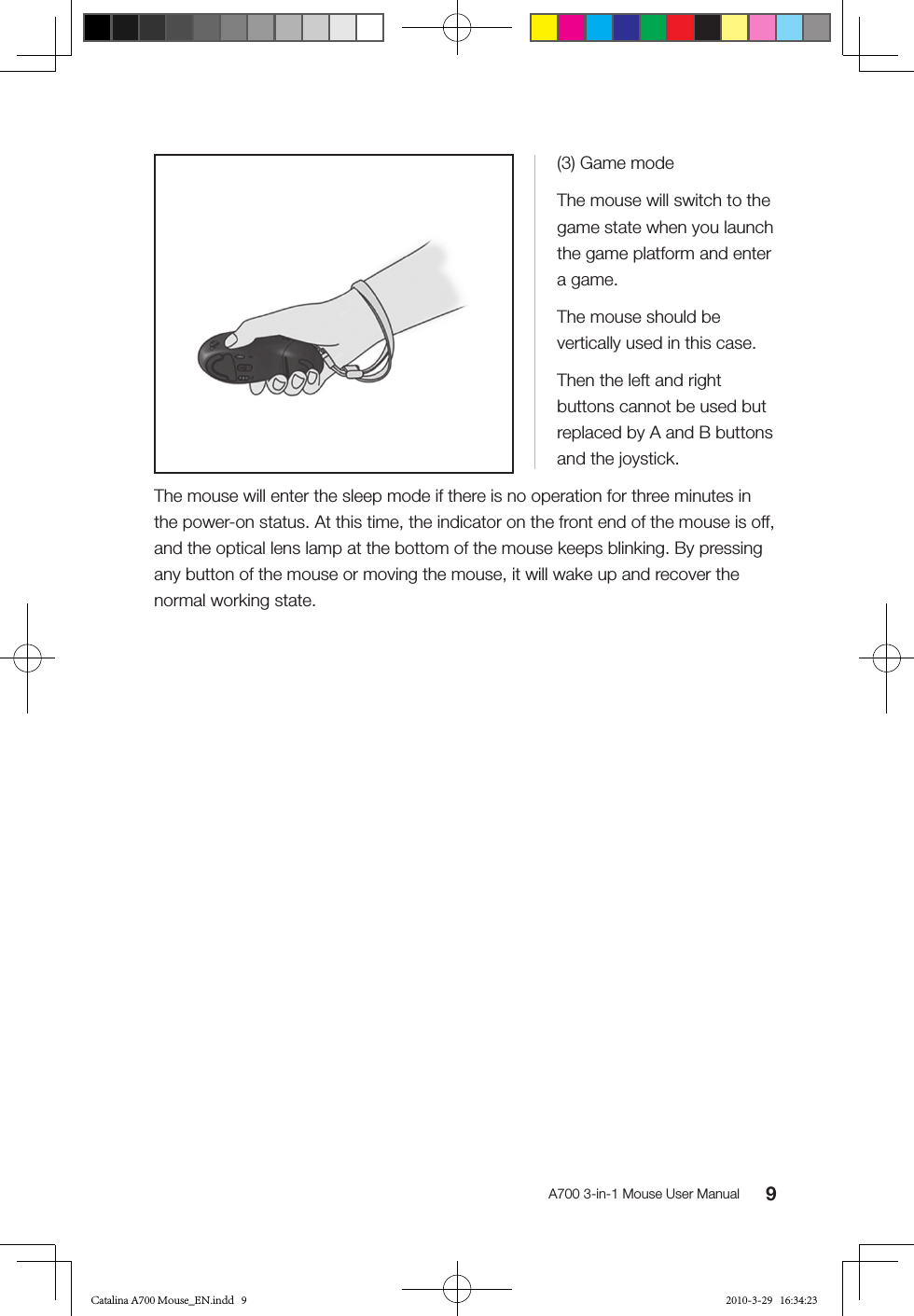 9A700 3-in-1 Mouse User Manual(3) Game modeThe mouse will switch to the game state when you launch the game platform and enter a game.The mouse should be vertically used in this case.Then the left and right buttons cannot be used but replaced by A and B buttons and the joystick.The mouse will enter the sleep mode if there is no operation for three minutes in the power-on status. At this time, the indicator on the front end of the mouse is off, and the optical lens lamp at the bottom of the mouse keeps blinking. By pressing any button of the mouse or moving the mouse, it will wake up and recover the normal working state.Catalina A700 Mouse_EN.indd   9 2010-3-29   16:34:23