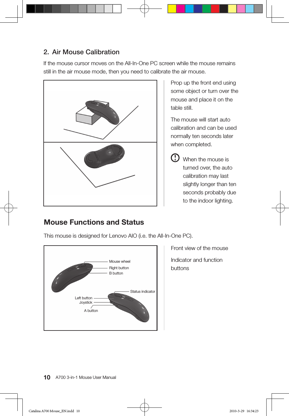 10 A700 3-in-1 Mouse User Manual2.  Air Mouse CalibrationIf the mouse cursor moves on the All-In-One PC screen while the mouse remains still in the air mouse mode, then you need to calibrate the air mouse.Mouse Functions and StatusThis mouse is designed for Lenovo AIO (i.e. the All-In-One PC).Prop up the front end using some object or turn over the mouse and place it on the table still.The mouse will start auto calibration and can be used normally ten seconds later when completed.  When the mouse is turned over, the auto calibration may last slightly longer than ten seconds probably due to the indoor lighting. Front view of the mouseIndicator and function buttonsMouse wheelRight buttonB buttonStatus indicatorLeft buttonJoystickA buttonCatalina A700 Mouse_EN.indd   10 2010-3-29   16:34:23