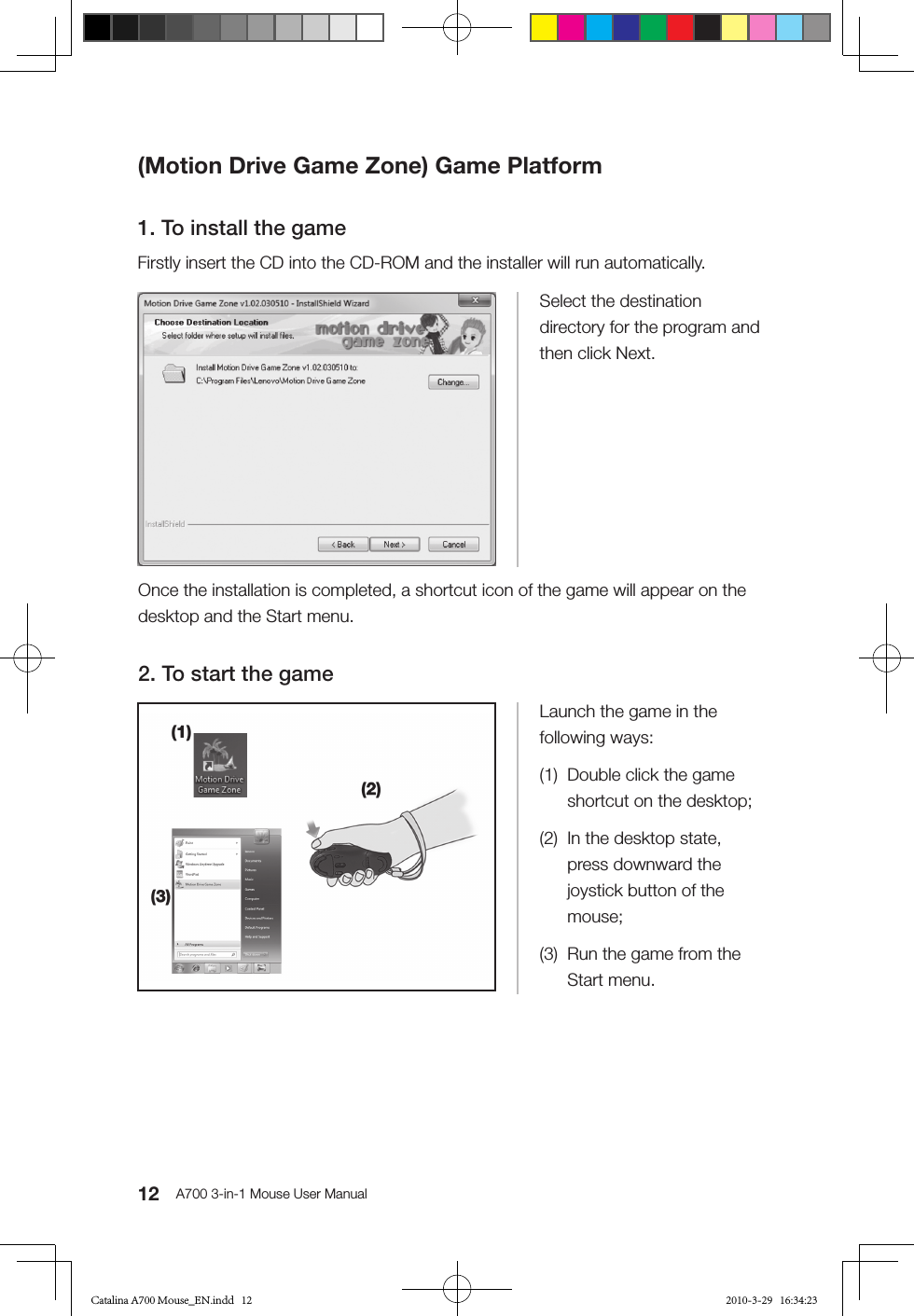 12 A700 3-in-1 Mouse User Manual(Motion Drive Game Zone) Game Platform1. To install the gameFirstly insert the CD into the CD-ROM and the installer will run automatically.Select the destination directory for the program and then click Next.Launch the game in the following ways:(1)  Double click the game shortcut on the desktop;(2)  In the desktop state, press downward the joystick button of the mouse;(3)  Run the game from the Start menu.Once the installation is completed, a shortcut icon of the game will appear on the desktop and the Start menu.2. To start the gameCatalina A700 Mouse_EN.indd   12 2010-3-29   16:34:23