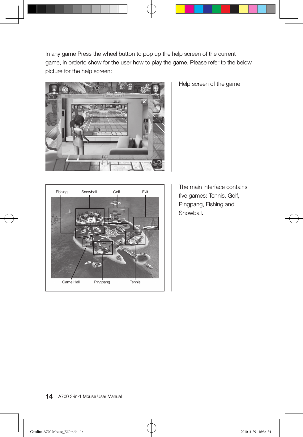 14 A700 3-in-1 Mouse User ManualHelp screen of the gameThe main interface contains ﬁve games: Tennis, Golf, Pingpang, Fishing and Snowball.In any game Press the wheel button to pop up the help screen of the current game, in orderto show for the user how to play the game. Please refer to the below picture for the help screen:TennisGolfSnowball ExitPingpangGame HallFishingCatalina A700 Mouse_EN.indd   14 2010-3-29   16:34:24