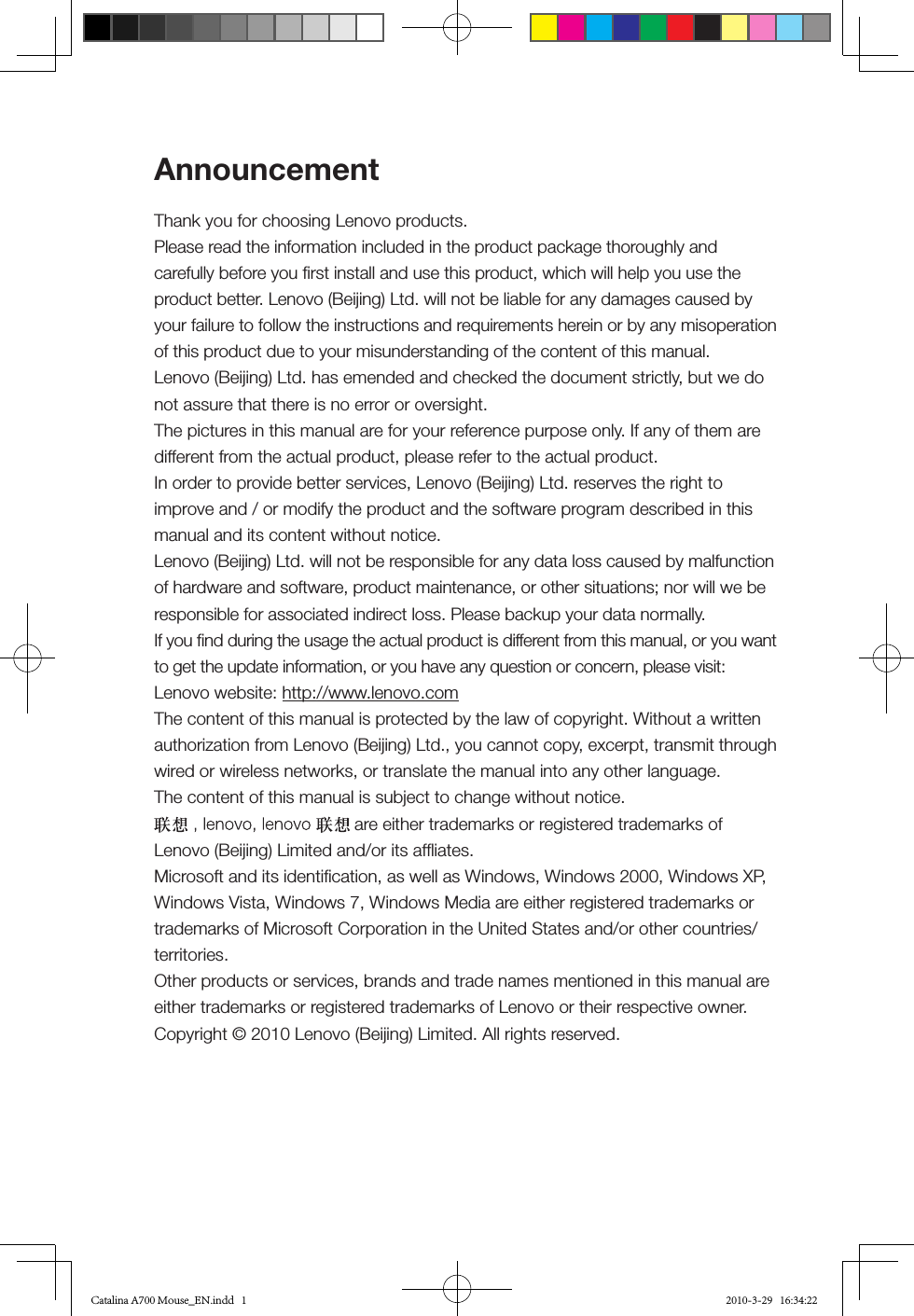 AnnouncementThank you for choosing Lenovo products.Please read the information included in the product package thoroughly and carefully before you ﬁrst install and use this product, which will help you use the product better. Lenovo (Beijing) Ltd. will not be liable for any damages caused by your failure to follow the instructions and requirements herein or by any misoperation of this product due to your misunderstanding of the content of this manual.Lenovo (Beijing) Ltd. has emended and checked the document strictly, but we do not assure that there is no error or oversight.The pictures in this manual are for your reference purpose only. If any of them are different from the actual product, please refer to the actual product.In order to provide better services, Lenovo (Beijing) Ltd. reserves the right to improve and / or modify the product and the software program described in this manual and its content without notice.Lenovo (Beijing) Ltd. will not be responsible for any data loss caused by malfunction of hardware and software, product maintenance, or other situations; nor will we be responsible for associated indirect loss. Please backup your data normally.If you ﬁnd during the usage the actual product is different from this manual, or you want to get the update information, or you have any question or concern, please visit:Lenovo website: http://www.lenovo.comThe content of this manual is protected by the law of copyright. Without a written authorization from Lenovo (Beijing) Ltd., you cannot copy, excerpt, transmit through wired or wireless networks, or translate the manual into any other language.The content of this manual is subject to change without notice. are either trademarks or registered trademarks of Lenovo (Beijing) Limited and/or its afﬂiates.Microsoft and its identiﬁcation, as well as Windows, Windows 2000, Windows XP, Windows Vista, Windows 7, Windows Media are either registered trademarks or trademarks of Microsoft Corporation in the United States and/or other countries/territories.Other products or services, brands and trade names mentioned in this manual are either trademarks or registered trademarks of Lenovo or their respective owner.Copyright © 2010 Lenovo (Beijing) Limited. All rights reserved.Catalina A700 Mouse_EN.indd   1 2010-3-29   16:34:22