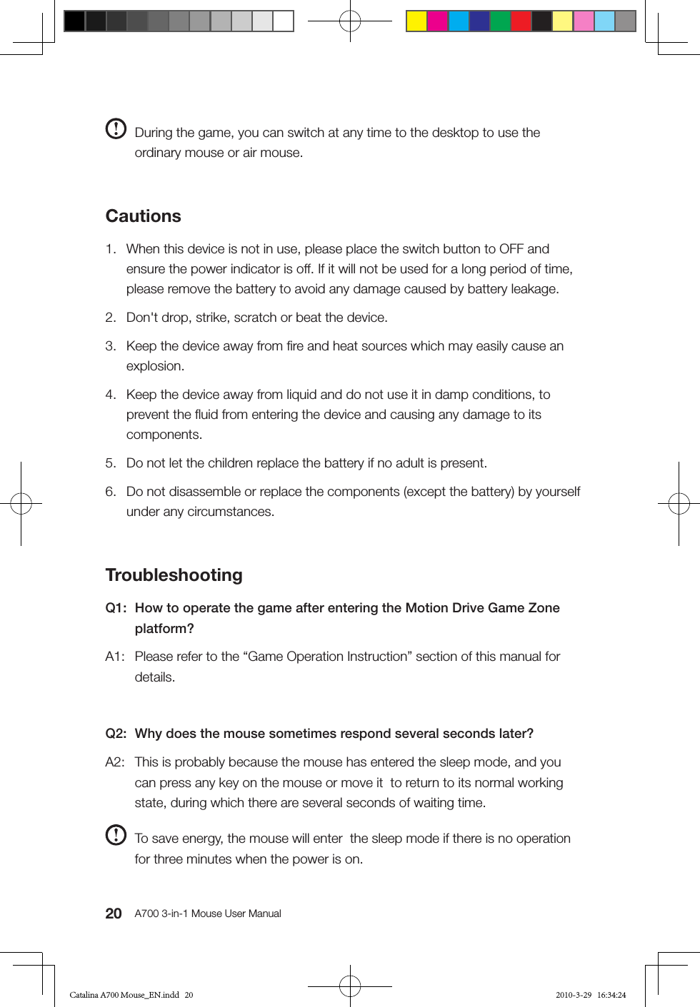 20 A700 3-in-1 Mouse User Manual  During the game, you can switch at any time to the desktop to use the ordinary mouse or air mouse. Cautions1.  When this device is not in use, please place the switch button to OFF and ensure the power indicator is off. If it will not be used for a long period of time, please remove the battery to avoid any damage caused by battery leakage.2.  Don&apos;t drop, strike, scratch or beat the device. 3.  Keep the device away from ﬁre and heat sources which may easily cause an explosion. 4.  Keep the device away from liquid and do not use it in damp conditions, to prevent the ﬂuid from entering the device and causing any damage to its components.5.  Do not let the children replace the battery if no adult is present.6.  Do not disassemble or replace the components (except the battery) by yourself under any circumstances.TroubleshootingQ1:  How to operate the game after entering the Motion Drive Game Zone platform?A1:  Please refer to the “Game Operation Instruction” section of this manual for details.Q2:  Why does the mouse sometimes respond several seconds later?A2:  This is probably because the mouse has entered the sleep mode, and you can press any key on the mouse or move it  to return to its normal working state, during which there are several seconds of waiting time.  To save energy, the mouse will enter  the sleep mode if there is no operation for three minutes when the power is on. Catalina A700 Mouse_EN.indd   20 2010-3-29   16:34:24