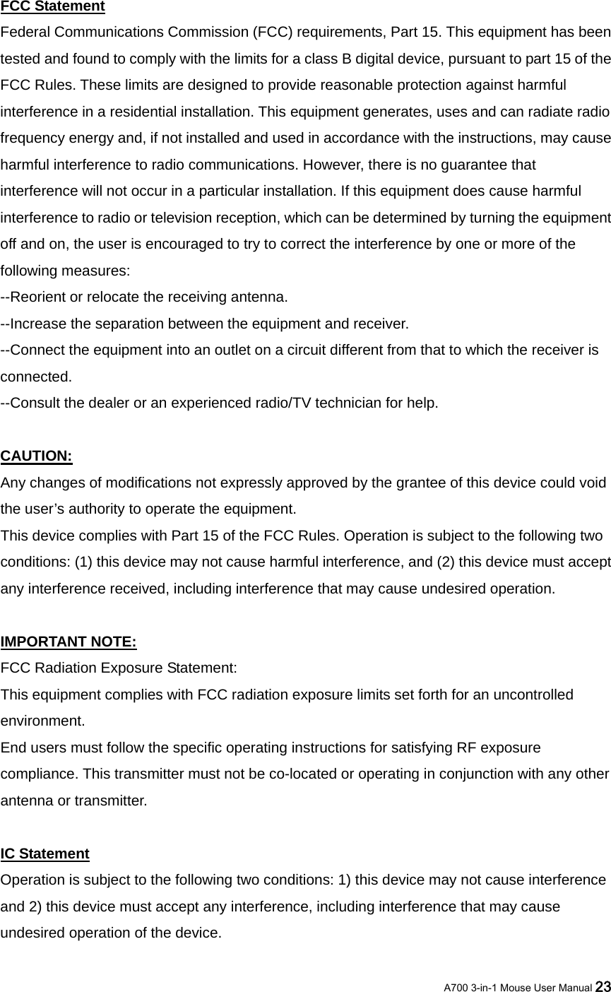 FCC Statement Federal Communications Commission (FCC) requirements, Part 15. This equipment has been tested and found to comply with the limits for a class B digital device, pursuant to part 15 of the FCC Rules. These limits are designed to provide reasonable protection against harmful interference in a residential installation. This equipment generates, uses and can radiate radio frequency energy and, if not installed and used in accordance with the instructions, may cause harmful interference to radio communications. However, there is no guarantee that interference will not occur in a particular installation. If this equipment does cause harmful interference to radio or television reception, which can be determined by turning the equipment off and on, the user is encouraged to try to correct the interference by one or more of the following measures:   --Reorient or relocate the receiving antenna.   --Increase the separation between the equipment and receiver.   --Connect the equipment into an outlet on a circuit different from that to which the receiver is connected.  --Consult the dealer or an experienced radio/TV technician for help.    CAUTION:  Any changes of modifications not expressly approved by the grantee of this device could void the user’s authority to operate the equipment.   This device complies with Part 15 of the FCC Rules. Operation is subject to the following two conditions: (1) this device may not cause harmful interference, and (2) this device must accept any interference received, including interference that may cause undesired operation.    IMPORTANT NOTE: FCC Radiation Exposure Statement:   This equipment complies with FCC radiation exposure limits set forth for an uncontrolled environment. End users must follow the specific operating instructions for satisfying RF exposure compliance. This transmitter must not be co-located or operating in conjunction with any other antenna or transmitter.  IC Statement Operation is subject to the following two conditions: 1) this device may not cause interference and 2) this device must accept any interference, including interference that may cause undesired operation of the device.  A700 3-in-1 Mouse User Manual 23 